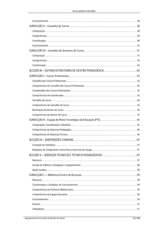 REGULAMENTO INTERNO
Agrupamento de Escolas de Aurélia de Sousa 4 | 116
Funcionamento ...................................................................................................................................... 38
SUBSECÇÃO II − Conselho de Turma .............................................................................................38
Composição............................................................................................................................................ 38
Competências......................................................................................................................................... 39
Coordenação.......................................................................................................................................... 40
Funcionamento ...................................................................................................................................... 41
SUBSECÇÃO III − Conselho de Diretores de Turma ........................................................................41
Composição............................................................................................................................................ 41
Competências......................................................................................................................................... 42
Coordenação.......................................................................................................................................... 42
SECÇÃO III – OUTRAS ESTRUTURAS DE GESTÃO PEDAGÓGICA .........................................43
SUBSECÇÃO I − Cursos Proﬁssionais..............................................................................................43
Conselho dos Cursos Profissionais........................................................................................................... 43
Competências do Conselho dos Cursos Profissionais................................................................................ 43
Coordenador dos Cursos Profissionais..................................................................................................... 43
Competências do Coordenador............................................................................................................... 43
Conselho de Curso.................................................................................................................................. 44
Competências do Conselho de Curso....................................................................................................... 44
Nomeação do Diretor de Curso............................................................................................................... 44
Competências do Diretor de Curso.......................................................................................................... 45
SUBSECÇÃO II – Equipa do Plano Tecnológico da Educação (PTE)..................................................45
Composição, Coordenação e Mandato .................................................................................................... 45
Competências de Natureza Pedagógica................................................................................................... 46
Competências de Natureza Técnica......................................................................................................... 46
SECÇÃO IV – DISPOSIÇÕES COMUNS................................................................................47
Cessação de mandatos............................................................................................................................ 47
Reduções da Componente Letiva Para o Exercício de Cargos.................................................................... 47
SECÇÃO V – SERVIÇOS TÉCNICOS E TÉCNICO-PEDAGÓGICOS............................................47
Natureza ................................................................................................................................................ 47
Gestão de Edifícios, Instalações e Equipamentos ..................................................................................... 48
Apoio Jurídico......................................................................................................................................... 48
SUBSECÇÃO I — Biblioteca/Centro de Recursos............................................................................49
Natureza ................................................................................................................................................ 49
Coordenação e Condições de Funcionamento ......................................................................................... 49
Competências do Professor Bibliotecário................................................................................................. 49
Competências da Equipa Educativa ......................................................................................................... 50
Funcionamento ...................................................................................................................................... 50
Horário................................................................................................................................................... 51
Utilizadores ............................................................................................................................................ 51
 
