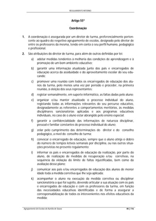REGULAMENTO INTERNO
Agrupamento de Escolas de Aurélia de Sousa 40 | 116
Artigo 55º
Coordenação
1. A coordenação é assegurada por um diretor de turma, preferencialmente perten-
cente ao quadro do respetivo agrupamento de escolas, designado pelo diretor de
entre os professores da mesma, tendo em conta o seu perfil humano, pedagógico
e profissional.
2. São atribuições do diretor de turma, para além de outras definidas por lei:
a) adotar medidas tendentes à melhoria das condições de aprendizagem e à
promoção de um bom ambiente educativo;
b) garantir uma informação atualizada junto dos pais e encarregados de
educação acerca da assiduidade e do aproveitamento escolar do seu edu-
cando;
c) promover uma reunião com todos os encarregados de educação dos alu-
nos da turma, pelo menos uma vez por período e proceder, na primeira
reunião, à eleição dos seus representantes;
d) registar semanalmente, em suporte informático, as faltas dadas pelo aluno;
e) organizar e/ou manter atualizado o processo individual do aluno,
registando todas as informações relevantes do seu percurso educativo,
designadamente as referentes a comportamentos meritórios, às medidas
disciplinares sancionatórias aplicadas e aos programas educativos
individuais, no caso de o aluno estar abrangido pelo ensino especial;
f) garantir a confidencialidade das informações de natureza disciplinar,
pessoal e familiar constantes do processo individual do aluno;
g) zelar pelo cumprimento das determinações do diretor e do conselho
pedagógico, a nível do conselho de turma;
h) convocar o encarregado de educação, sempre que o aluno atinja o dobro
do número de tempos letivos semanais por disciplina, ou nas outras situa-
ções previstas no presente regulamento;
i) informar os pais e encarregados de educação da realização, por parte do
aluno, de realização de medidas de recuperação e/ou corretivas, na
sequência da violação do limite de faltas injustificadas, bem como da
avaliação desse plano;
j) comunicar aos pais e/ou encarregados de educação dos alunos de menor
idade toda a medida corretiva que lhe seja aplicada;
k) acompanhar o aluno na execução da medida corretiva ou disciplinar
sancionatória a que foi sujeito, devendo articular a sua atuação com os pais
e encarregados de educação e com os professores da turma, em função
das necessidades educativas identificadas e de forma a assegurar a
corresponsabilização de todos os intervenientes nos efeitos educativos da
medida;
 