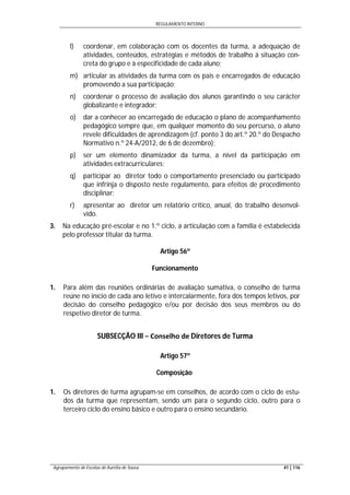 REGULAMENTO INTERNO
Agrupamento de Escolas de Aurélia de Sousa 41 | 116
l) coordenar, em colaboração com os docentes da turma, a adequação de
atividades, conteúdos, estratégias e métodos de trabalho à situação con-
creta do grupo e à especificidade de cada aluno;
m) articular as atividades da turma com os pais e encarregados de educação
promovendo a sua participação;
n) coordenar o processo de avaliação dos alunos garantindo o seu carácter
globalizante e integrador;
o) dar a conhecer ao encarregado de educação o plano de acompanhamento
pedagógico sempre que, em qualquer momento do seu percurso, o aluno
revele dificuldades de aprendizagem (cf. ponto 3 do art.º 20.º do Despacho
Normativo n.º 24-A/2012, de 6 de dezembro);
p) ser um elemento dinamizador da turma, a nível da participação em
atividades extracurriculares;
q) participar ao diretor todo o comportamento presenciado ou participado
que infrinja o disposto neste regulamento, para efeitos de procedimento
disciplinar;
r) apresentar ao diretor um relatório crítico, anual, do trabalho desenvol-
vido.
3. Na educação pré-escolar e no 1.º ciclo, a articulação com a família é estabelecida
pelo professor titular da turma.
Artigo 56º
Funcionamento
1. Para além das reuniões ordinárias de avaliação sumativa, o conselho de turma
reúne no início de cada ano letivo e intercalarmente, fora dos tempos letivos, por
decisão do conselho pedagógico e/ou por decisão dos seus membros ou do
respetivo diretor de turma.
SUBSECÇÃO III − Conselho de Diretores de Turma
Artigo 57º
Composição
1. Os diretores de turma agrupam-se em conselhos, de acordo com o ciclo de estu-
dos da turma que representam, sendo um para o segundo ciclo, outro para o
terceiro ciclo do ensino básico e outro para o ensino secundário.
 
