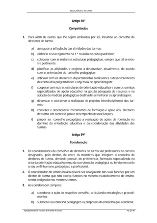REGULAMENTO INTERNO
Agrupamento de Escolas de Aurélia de Sousa 42 | 116
Artigo 58º
Competências
1. Para além de outras que lhe sejam atribuídas por lei, incumbe ao conselho de
diretores de turma:
a) assegurar a articulação das atividades das turmas;
b) elaborar o seu regimento na 1.ª reunião de cada quadriénio;
c) colaborar com as restantes estruturas pedagógicas, sempre que tal se mos-
tre pertinente;
d) planificar as atividades e projetos a desenvolver, anualmente, de acordo
com as orientações do conselho pedagógico;
e) articular com os diferentes departamentos curriculares o desenvolvimento
de conteúdos programáticos e objetivos de aprendizagem;
f) cooperar com outras estruturas de orientação educativa e com os serviços
especializados de apoio educativo na gestão adequada de recursos e na
adoção de medidas pedagógicas destinadas a melhorar as aprendizagens;
g) dinamizar e coordenar a realização de projetos interdisciplinares das tur-
mas;
h) conceber e desencadear mecanismos de formação e apoio aos diretores
de turma em exercício para o desempenho dessas funções;
i) propor ao conselho pedagógico a realização de ações de formação no
domínio da orientação educativa e da coordenação das atividades das
turmas.
Artigo 59º
Coordenação
1. Os coordenadores de conselhos de diretores de turma são professores de carreira
designados, pelo diretor, de entre os membros que integram o conselho de
diretores de turma, devendo possuir, de preferência, formação especializada na
área da orientação educativa e/ou da coordenação pedagógica ou tendo em conta
o seu perfil humano, pedagógico e profissional.
2. O coordenador do ensino básico deverá ser coadjuvado nas suas funções por um
diretor de turma que não exerça funções no mesmo estabelecimento de ensino,
sendo designado nos mesmos termos.
3. Ao coordenador compete:
a) coordenar a ação do respetivo conselho, articulando estratégias e procedi-
mentos;
b) submeter ao conselho pedagógico as propostas do conselho que coordena;
 