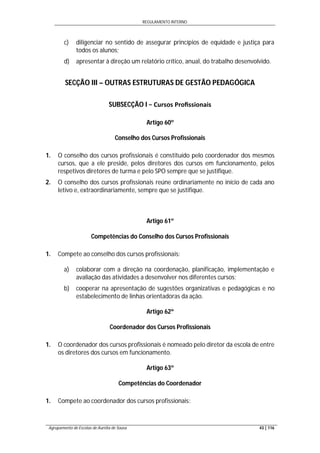 REGULAMENTO INTERNO
Agrupamento de Escolas de Aurélia de Sousa 43 | 116
c) diligenciar no sentido de assegurar princípios de equidade e justiça para
todos os alunos;
d) apresentar à direção um relatório crítico, anual, do trabalho desenvolvido.
SECÇÃO III – OUTRAS ESTRUTURAS DE GESTÃO PEDAGÓGICA
SUBSECÇÃO I − Cursos Proﬁssionais
Artigo 60º
Conselho dos Cursos Profissionais
1. O conselho dos cursos profissionais é constituído pelo coordenador dos mesmos
cursos, que a ele preside, pelos diretores dos cursos em funcionamento, pelos
respetivos diretores de turma e pelo SPO sempre que se justifique.
2. O conselho dos cursos profissionais reúne ordinariamente no início de cada ano
letivo e, extraordinariamente, sempre que se justifique.
Artigo 61º
Competências do Conselho dos Cursos Profissionais
1. Compete ao conselho dos cursos profissionais:
a) colaborar com a direção na coordenação, planificação, implementação e
avaliação das atividades a desenvolver nos diferentes cursos;
b) cooperar na apresentação de sugestões organizativas e pedagógicas e no
estabelecimento de linhas orientadoras da ação.
Artigo 62º
Coordenador dos Cursos Profissionais
1. O coordenador dos cursos profissionais é nomeado pelo diretor da escola de entre
os diretores dos cursos em funcionamento.
Artigo 63º
Competências do Coordenador
1. Compete ao coordenador dos cursos profissionais:
 