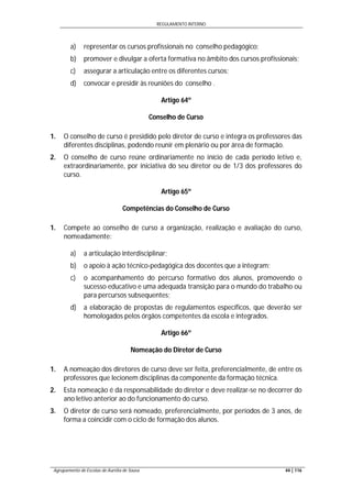 REGULAMENTO INTERNO
Agrupamento de Escolas de Aurélia de Sousa 44 | 116
a) representar os cursos profissionais no conselho pedagógico;
b) promover e divulgar a oferta formativa no âmbito dos cursos profissionais;
c) assegurar a articulação entre os diferentes cursos;
d) convocar e presidir às reuniões do conselho .
Artigo 64º
Conselho de Curso
1. O conselho de curso é presidido pelo diretor de curso e integra os professores das
diferentes disciplinas, podendo reunir em plenário ou por área de formação.
2. O conselho de curso reúne ordinariamente no início de cada período letivo e,
extraordinariamente, por iniciativa do seu diretor ou de 1/3 dos professores do
curso.
Artigo 65º
Competências do Conselho de Curso
1. Compete ao conselho de curso a organização, realização e avaliação do curso,
nomeadamente:
a) a articulação interdisciplinar;
b) o apoio à ação técnico-pedagógica dos docentes que a integram;
c) o acompanhamento do percurso formativo dos alunos, promovendo o
sucesso educativo e uma adequada transição para o mundo do trabalho ou
para percursos subsequentes;
d) a elaboração de propostas de regulamentos específicos, que deverão ser
homologados pelos órgãos competentes da escola e integrados.
Artigo 66º
Nomeação do Diretor de Curso
1. A nomeação dos diretores de curso deve ser feita, preferencialmente, de entre os
professores que lecionem disciplinas da componente da formação técnica.
2. Esta nomeação é da responsabilidade do diretor e deve realizar-se no decorrer do
ano letivo anterior ao do funcionamento do curso.
3. O diretor de curso será nomeado, preferencialmente, por períodos de 3 anos, de
forma a coincidir com o ciclo de formação dos alunos.
 