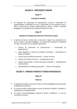 REGULAMENTO INTERNO
Agrupamento de Escolas de Aurélia de Sousa 47 | 116
SECÇÃO IV – DISPOSIÇÕES COMUNS
Artigo 71º
Cessação de mandatos
1. Os mandatos de coordenador de departamento curricular, coordenador de
grupo/disciplina, coordenador de ciclo e coordenador de curso poderão cessar a
todo o momento por decisão fundamentada do diretor, ouvido o conselho
pedagógico, ou a pedido do interessado no final do ano letivo.
Artigo 72º
Reduções da Componente Letiva Para o Exercício de Cargos
1. O número de horas a atribuir para o exercício de cargos é da competência do
diretor, ouvido o conselho pedagógico, no respeito pelo estipulado na legislação
em vigor e de acordo com os seguintes parâmetros:
 número de professores do departamento — coordenador de
departamento;
 grupo disciplinar e número de disciplinas lecionadas — coordenador de
grupo ou disciplina;
 ciclo de ensino e perfil de ano/turma — diretor de turma;
 número de diretores de turma — coordenador de Ciclo;
 projetos apresentados e número de alunos envolvidos — coordenação de
projetos/clubes;
 especificidade de instalações particulares — diretor de Instalações.
SECÇÃO V – SERVIÇOS TÉCNICOS E TÉCNICO-PEDAGÓGICOS
Artigo 73º
Natureza
1. O agrupamento dispõe de serviços técnicos e técnico-pedagógicos que funcionam
na dependência do diretor.
2. Os serviços técnicos compreendem as áreas de gestão de edifícios, instalações e
equipamentos e de apoio jurídico.
3. Os serviços técnico-pedagógicos existentes incluem a biblioteca e a área de
orientação vocacional.
 
