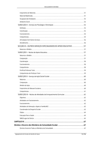 REGULAMENTO INTERNO
Agrupamento de Escolas de Aurélia de Sousa 5 | 116
Empréstimo de Materiais........................................................................................................................ 51
Material Multimédia............................................................................................................................... 51
Ocupação das Instalações ....................................................................................................................... 53
Ambiente Geral ...................................................................................................................................... 53
SUBSECÇÃO II – Serviços de Psicologia e Orientação.....................................................................53
Definição................................................................................................................................................ 53
Constituição ........................................................................................................................................... 53
Funcionamento ...................................................................................................................................... 54
Competências......................................................................................................................................... 54
Articulação Com Outros Serviços............................................................................................................. 56
Atendimento.......................................................................................................................................... 56
SECÇÃO VI – OUTROS SERVIÇOS ESPECIALIZADOS DE APOIO EDUCATIVO........................57
Natureza e Âmbito.................................................................................................................................. 57
SUBSECÇÃO I − Núcleo de Apoio Educa vo...................................................................................57
Natureza e Âmbito.................................................................................................................................. 57
Composição............................................................................................................................................ 57
Coordenação.......................................................................................................................................... 58
Funcionamento ...................................................................................................................................... 58
Competências......................................................................................................................................... 58
Perfil do Professor Tutor......................................................................................................................... 59
Competências do Professor Tutor ........................................................................................................... 59
SUBSECÇÃO II − Serviço de Ação Social Escolar .............................................................................60
Natureza ................................................................................................................................................ 60
Composição............................................................................................................................................ 60
Âmbito de Ação...................................................................................................................................... 60
Empréstimo de Manuais Escolares .......................................................................................................... 60
Competências......................................................................................................................................... 61
SUBSECÇÃO III − Núcleo de A vidades de Enriquecimento Curricular............................................62
Objetivos................................................................................................................................................ 62
Atividades em Funcionamento................................................................................................................ 62
Funcionamento ...................................................................................................................................... 62
Atividades de Animação e Apoio à Família/AEC ....................................................................................... 62
Coordenador do Desporto Escolar........................................................................................................... 63
Clubes .................................................................................................................................................... 64
Educação Para a Saúde ........................................................................................................................... 64
NIAG/Lugar da Ciência............................................................................................................................ 65
CAPÍTULO IV...........................................................................................................................67
Direitos e Deveres dos Membros da Comunidade Escolar .....................................................67
Direitos Gerais de Todos os Membros da Comunidade ............................................................................ 67
 