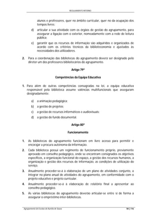 REGULAMENTO INTERNO
Agrupamento de Escolas de Aurélia de Sousa 50 | 116
alunos e professores, quer no âmbito curricular, quer no da ocupação dos
tempos livres;
d) articular a sua atividade com os órgãos de gestão do agrupamento, para
assegurar a ligação com o exterior, nomeadamente com a rede de leitura
pública;
e) garantir que os recursos de informação são adquiridos e organizados de
acordo com os critérios técnicos da biblioteconomia e ajustados às
necessidades dos utilizadores.
2. Para a coordenação das bibliotecas do agrupamento deverá ser designado pelo
diretor um dos professores bibliotecários do agrupamento.
Artigo 79º
Competências da Equipa Educativa
1. Para além de outras competências consagradas na lei, a equipa educativa
responsável pela biblioteca assume valências multifuncionais que asseguram
designadamente:
a) a animação pedagógica;
b) a gestão de projetos;
c) a gestão de recursos informáticos e audiovisuais;
d) a gestão do fundo documental.
Artigo 80º
Funcionamento
1. As bibliotecas do agrupamento funcionam em livre acesso para permitir e
encorajar a procura autónoma da informação.
2. Cada biblioteca possui um regimento de funcionamento próprio, previamente
aprovado em conselho pedagógico, onde se encontram consignados os objetivos
específicos, a organização funcional do espaço, a gestão dos recursos humanos, a
organização e gestão dos recursos de informação, as condições de utilização do
serviço.
3. Anualmente proceder-se-á à elaboração de um plano de atividades conjunto, a
integrar no plano anual de atividades do agrupamento, em conformidade com o
projeto educativo e projeto curricular.
4. Anualmente proceder-se-á à elaboração de relatório final a apresentar ao
conselho pedagógico.
5. As várias bibliotecas do agrupamento deverão articular-se entre si de forma a
assegurar o empréstimo inter-bibliotecas.
 