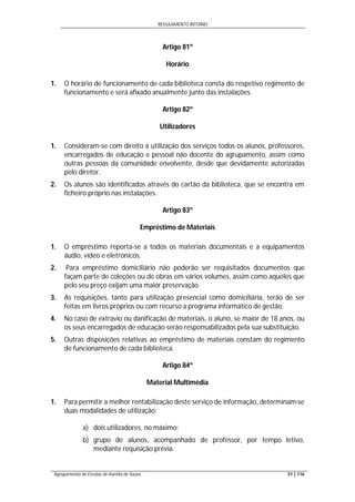 REGULAMENTO INTERNO
Agrupamento de Escolas de Aurélia de Sousa 51 | 116
Artigo 81º
Horário
1. O horário de funcionamento de cada biblioteca consta do respetivo regimento de
funcionamento e será afixado anualmente junto das instalações.
Artigo 82º
Utilizadores
1. Consideram-se com direito à utilização dos serviços todos os alunos, professores,
encarregados de educação e pessoal não docente do agrupamento, assim como
outras pessoas da comunidade envolvente, desde que devidamente autorizadas
pelo diretor.
2. Os alunos são identificados através do cartão da biblioteca, que se encontra em
ficheiro próprio nas instalações.
Artigo 83º
Empréstimo de Materiais
1. O empréstimo reporta-se a todos os materiais documentais e a equipamentos
áudio, vídeo e eletrónicos.
2. Para empréstimo domiciliário não poderão ser requisitados documentos que
façam parte de coleções ou de obras em vários volumes, assim como aqueles que
pelo seu preço exijam uma maior preservação.
3. As requisições, tanto para utilização presencial como domiciliária, terão de ser
feitas em livros próprios ou com recurso a programa informático de gestão.
4. No caso de extravio ou danificação de materiais, o aluno, se maior de 18 anos, ou
os seus encarregados de educação serão responsabilizados pela sua substituição.
5. Outras disposições relativas ao empréstimo de materiais constam do regimento
de funcionamento de cada biblioteca.
Artigo 84º
Material Multimédia
1. Para permitir a melhor rentabilização deste serviço de informação, determinam-se
duas modalidades de utilização:
a) dois utilizadores, no máximo;
b) grupo de alunos, acompanhado de professor, por tempo letivo,
mediante requisição prévia.
 