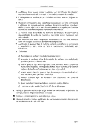REGULAMENTO INTERNO
Agrupamento de Escolas de Aurélia de Sousa 52 | 116
2. A utilização deste serviço implica requisição, com identificação do utilizador,
registo de hora de entrada e de saída e referência do assunto de pesquisa.
3. É dada prioridade à utilização para trabalhos escolares, aulas ou projetos em
curso.
4. O uso dos computadores para trabalhos pessoais deverá ser feito com recurso
à utilização de memória externa; qualquer documento existente nos discos
rígidos que não seja considerado relevante poderá ser apagado pelo professor
responsável pela manutenção do equipamento informático.
5. As reservas terão de ser feitas no momento da utilização, de acordo com a
disponibilidade de postos no momento, não sendo aceites marcações com
antecedência.
6. Nos intervalos das aulas a requisição de computadores não será permitida
salvo em situações excecionais devidamente comprovadas.
7. A utilização de qualquer tipo de material áudio só poderá fazer-se com recurso
a auscultadores, para evitar o ruído e consequente perturbação dos
utilizadores.
8. É interdito:
a) fazer cópias do software instalado nos discos rígidos;
b) proceder à instalação e/ou desinstalação de software sem autorização
prévia do professor bibliotecário;
c) alterar qualquer tipo de configuração (cores, definição do ecrã, página de
fundo, som, criação ou eliminação de atalhos, inserir ou remover programas
na barra de tarefas, definições regionais, data e hora, etc.);
d) enviar, através da rede, qualquer tipo de mensagem de correio eletrónico
sem a autorização do professor de serviço;
e) instalar qualquer tipo de hardware sem autorização do professor
bibliotecário;
f) jogar, ou instalar nos computadores, jogos sem caráter didático;
g) o acesso a redes sociais (Facebook, Hi5…) e ao Messenger.
9. Qualquer problema técnico que surja deverá ser comunicado ao professor de
serviço, para que diligencie a solução adequada.
10. Exceções a estas regras serão analisadas caso a caso.
11. Outras disposições relativas à utilização dos computadores constam do regimento
de funcionamento de cada biblioteca.
 