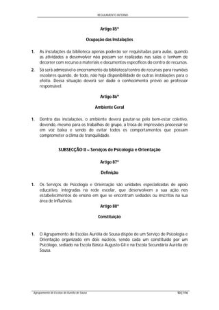 REGULAMENTO INTERNO
Agrupamento de Escolas de Aurélia de Sousa 53 | 116
Artigo 85º
Ocupação das Instalações
1. As instalações da biblioteca apenas poderão ser requisitadas para aulas, quando
as atividades a desenvolver não possam ser realizadas nas salas e tenham de
decorrer com recurso a materiais e documentos específicos do centro de recursos.
2. Só será admissível o encerramento da biblioteca/centro de recursos para reuniões
escolares quando, de todo, não haja disponibilidade de outras instalações para o
efeito. Dessa situação deverá ser dado o conhecimento prévio ao professor
responsável.
Artigo 86º
Ambiente Geral
1. Dentro das instalações, o ambiente deverá pautar-se pelo bem-estar coletivo,
devendo, mesmo para os trabalhos de grupo, a troca de impressões processar-se
em voz baixa e sendo de evitar todos os comportamentos que possam
comprometer o clima de tranquilidade.
SUBSECÇÃO II – Serviços de Psicologia e Orientação
Artigo 87º
Definição
1. Os Serviços de Psicologia e Orientação são unidades especializadas de apoio
educativo, integradas na rede escolar, que desenvolvem a sua ação nos
estabelecimentos de ensino em que se encontram sediados ou inscritos na sua
área de influência.
Artigo 88º
Constituição
1. O Agrupamento de Escolas Aurélia de Sousa dispõe de um Serviço de Psicologia e
Orientação organizado em dois núcleos, sendo cada um constituído por um
Psicólogo, sediado na Escola Básica Augusto Gil e na Escola Secundária Aurélia de
Sousa.
 