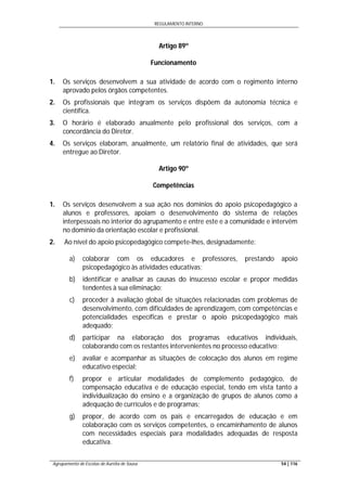 REGULAMENTO INTERNO
Agrupamento de Escolas de Aurélia de Sousa 54 | 116
Artigo 89º
Funcionamento
1. Os serviços desenvolvem a sua atividade de acordo com o regimento interno
aprovado pelos órgãos competentes.
2. Os profissionais que integram os serviços dispõem da autonomia técnica e
científica.
3. O horário é elaborado anualmente pelo profissional dos serviços, com a
concordância do Diretor.
4. Os serviços elaboram, anualmente, um relatório final de atividades, que será
entregue ao Diretor.
Artigo 90º
Competências
1. Os serviços desenvolvem a sua ação nos domínios do apoio psicopedagógico a
alunos e professores, apoiam o desenvolvimento do sistema de relações
interpessoais no interior do agrupamento e entre este e a comunidade e intervêm
no domínio da orientação escolar e profissional.
2. Ao nível do apoio psicopedagógico compete-lhes, designadamente:
a) colaborar com os educadores e professores, prestando apoio
psicopedagógico às atividades educativas;
b) identificar e analisar as causas do insucesso escolar e propor medidas
tendentes à sua eliminação;
c) proceder à avaliação global de situações relacionadas com problemas de
desenvolvimento, com dificuldades de aprendizagem, com competências e
potencialidades específicas e prestar o apoio psicopedagógico mais
adequado;
d) participar na elaboração dos programas educativos individuais,
colaborando com os restantes intervenientes no processo educativo;
e) avaliar e acompanhar as situações de colocação dos alunos em regime
educativo especial;
f) propor e articular modalidades de complemento pedagógico, de
compensação educativa e de educação especial, tendo em vista tanto a
individualização do ensino e a organização de grupos de alunos como a
adequação de currículos e de programas;
g) propor, de acordo com os pais e encarregados de educação e em
colaboração com os serviços competentes, o encaminhamento de alunos
com necessidades especiais para modalidades adequadas de resposta
educativa.
 