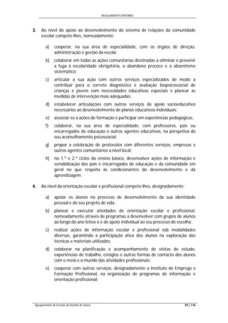 REGULAMENTO INTERNO
Agrupamento de Escolas de Aurélia de Sousa 55 | 116
3. Ao nível do apoio ao desenvolvimento do sistema de relações da comunidade
escolar compete-lhes, nomeadamente:
a) cooperar, na sua área de especialidade, com os órgãos de direção,
administração e gestão da escola;
b) colaborar em todas as ações comunitárias destinadas a eliminar e prevenir
a fuga à escolaridade obrigatória, o abandono precoce e o absentismo
sistemático;
c) articular a sua ação com outros serviços especializados de modo a
contribuir para o correto diagnóstico e avaliação biopsicossocial de
crianças e jovens com necessidades educativas especiais e planear as
medidas de intervenção mais adequadas;
d) estabelecer articulações com outros serviços de apoio socioeducativo
necessários ao desenvolvimento de planos educativos individuais;
e) associar-se a ações de formação e participar em experiências pedagógicas;
f) colaborar, na sua área de especialidade, com professores, pais ou
encarregados de educação e outros agentes educativos, na perspetiva do
seu aconselhamento psicossocial;
g) propor a celebração de protocolos com diferentes serviços, empresas e
outros agentes comunitários a nível local;
h) no 1.º e 2.º ciclos do ensino básico, desenvolver ações de informação e
sensibilização dos pais e encarregados de educação e da comunidade em
geral no que respeita às condicionantes do desenvolvimento e da
aprendizagem.
4. Ao nível da orientação escolar e profissional compete-lhes, designadamente:
a) apoiar os alunos no processo de desenvolvimento da sua identidade
pessoal e do seu projeto de vida;
b) planear e executar atividades de orientação escolar e profissional,
nomeadamente através de programas a desenvolver com grupos de alunos
ao longo do ano letivo o e de apoio individual ao seu processo de escolha;
c) realizar ações de informação escolar e profissional sob modalidades
diversas, garantindo a participação ativa dos alunos na exploração das
técnicas e materiais utilizados;
d) colaborar na planificação e acompanhamento de visitas de estudo,
experiências de trabalho, estágios e outras formas de contacto dos alunos
com o meio e o mundo das atividades profissionais;
e) cooperar com outros serviços, designadamente o Instituto de Emprego e
Formação Profissional, na organização de programas de informação e
orientação profissional;
 