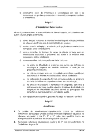 REGULAMENTO INTERNO
Agrupamento de Escolas de Aurélia de Sousa 56 | 116
f) desenvolver ações de informação e sensibilização dos pais e da
comunidade em geral no que respeita à problemática das opções escolares
e profissionais.
Artigo 91º
Articulação Com Outros Serviços
Os serviços desenvolvem as suas atividades de forma integrada, articulando-se com
outros serviços, órgãos e estruturas:
a) com a direção, realizando as reuniões necessárias para avaliação periódica
de situações, dentro da área de especialidade dos serviços;
b) com o conselho pedagógico, através da participação do representante dos
serviços de apoio socioeducativo;
c) com os conselhos de diretores de turma, na reflexão conjunta sobre as
necessidades específicas e problemas dos alunos e as medidas mais
adequadas a aplicar a cada caso;
d) com os conselhos de turma/ professor titular de turma:
 na análise de dificuldades e problemas dos alunos e na definição de
estratégias e proposta de medidas tendentes à resolução dos
problemas identificados;
 na reflexão conjunta sobre as necessidades específicas e problemas
dos alunos e as medidas mais adequadas a aplicar a cada caso;
 na elaboração de propostas formais consubstanciadas no programa
educativo individual e acompanhamento da sua concretização;
 na emissão de pareceres e formulação de propostas, com vista à
aplicação aos alunos da medida educativa disciplinar de atividades de
integração na comunidade educativa, através da participação nos
conselhos de turma disciplinares, sem direito a voto.
e) nas equipas multidisciplinares, previstas no artigo 35º da Lei n.º 51/2012.
Artigo 92º
Atendimento
1. Os pedidos de atendimento/acompanhamento podem ser solicitados
formalmente por qualquer um dos agentes envolvidos no processo educativo. Na
educação pré-escolar e nos 1.º, 2.º e 3.º ciclos, estes pedidos devem ser
acompanhados de autorização dos encarregados de educação.
2. As crianças e alunos da educação pré-escolar e do 1.º ciclo serão atendidos na
Escola Básica Augusto Gil.
 