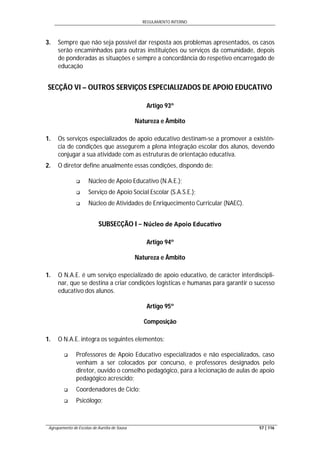 REGULAMENTO INTERNO
Agrupamento de Escolas de Aurélia de Sousa 57 | 116
3. Sempre que não seja possível dar resposta aos problemas apresentados, os casos
serão encaminhados para outras instituições ou serviços da comunidade, depois
de ponderadas as situações e sempre a concordância do respetivo encarregado de
educação
SECÇÃO VI – OUTROS SERVIÇOS ESPECIALIZADOS DE APOIO EDUCATIVO
Artigo 93º
Natureza e Âmbito
1. Os serviços especializados de apoio educativo destinam-se a promover a existên-
cia de condições que assegurem a plena integração escolar dos alunos, devendo
conjugar a sua atividade com as estruturas de orientação educativa.
2. O diretor define anualmente essas condições, dispondo de:
 Núcleo de Apoio Educativo (N.A.E.);
 Serviço de Apoio Social Escolar (S.A.S.E.);
 Núcleo de Atividades de Enriquecimento Curricular (NAEC).
SUBSECÇÃO I − Núcleo de Apoio Educa vo
Artigo 94º
Natureza e Âmbito
1. O N.A.E. é um serviço especializado de apoio educativo, de carácter interdiscipli-
nar, que se destina a criar condições logísticas e humanas para garantir o sucesso
educativo dos alunos.
Artigo 95º
Composição
1. O N.A.E. integra os seguintes elementos:
 Professores de Apoio Educativo especializados e não especializados, caso
venham a ser colocados por concurso, e professores designados pelo
diretor, ouvido o conselho pedagógico, para a lecionação de aulas de apoio
pedagógico acrescido;
 Coordenadores de Ciclo;
 Psicólogo;
 