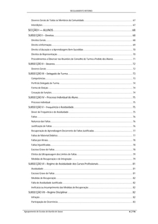 REGULAMENTO INTERNO
Agrupamento de Escolas de Aurélia de Sousa 6 | 116
Deveres Gerais de Todos os Membros da Comunidade............................................................................ 67
Interdições ............................................................................................................................................. 67
SECÇÃO I — ALUNOS.......................................................................................................68
SUBSECÇÃO I − Direitos................................................................................................................68
Direitos Gerais........................................................................................................................................ 68
Direito à Informação............................................................................................................................... 69
Direito à Educação e a Aprendizagens Bem-Sucedidas............................................................................. 70
Direitos de Representação...................................................................................................................... 70
Procedimentos a Observar nas Reuniões de Conselho de Turma a Pedido dos Alunos .............................. 71
SUBSECÇÃO II − Deveres...............................................................................................................72
Deveres Gerais ....................................................................................................................................... 72
SUBSECÇÃO III − Delegado de Turma............................................................................................73
Competências......................................................................................................................................... 73
Perfil do Delegado de Turma................................................................................................................... 74
Forma de Eleição .................................................................................................................................... 74
Cessação de funções............................................................................................................................... 74
SUBSECÇÃO IV – Processo Individual do Aluno..............................................................................75
Processo individual................................................................................................................................. 75
SUBSECÇÃO V − Frequência e Assiduidade....................................................................................75
Dever de Frequência e de Assiduidade .................................................................................................... 75
Faltas ..................................................................................................................................................... 76
Natureza das Faltas................................................................................................................................. 76
Justificação de Faltas .............................................................................................................................. 76
Recuperação de Aprendizagem Decorrente de Faltas Justificadas ............................................................ 77
Faltas de Material Didático...................................................................................................................... 77
Faltas por Atraso..................................................................................................................................... 78
Faltas Injustificadas................................................................................................................................. 78
Excesso Grave de Faltas .......................................................................................................................... 78
Efeitos da Ultrapassagem dos Limites de Faltas ....................................................................................... 79
Medidas de Recuperação e de Integração ............................................................................................... 79
SUBSECÇÃO VI – Regime de Assiduidade dos Cursos Profissionais.................................................81
Assiduidade............................................................................................................................................ 81
Excesso Grave de Faltas .......................................................................................................................... 81
Medidas de Recuperação........................................................................................................................ 82
Falta de Assiduidade Justificada .............................................................................................................. 82
Ineficácia ou Incumprimento das Medidas de Recuperação ..................................................................... 82
SUBSECÇÃO VII – Regime Disciplinar.............................................................................................82
Infração.................................................................................................................................................. 82
Participação de Ocorrência ..................................................................................................................... 83
 