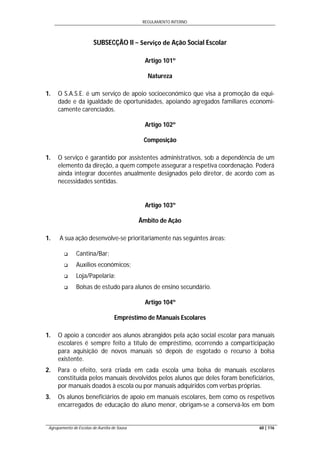 REGULAMENTO INTERNO
Agrupamento de Escolas de Aurélia de Sousa 60 | 116
SUBSECÇÃO II − Serviço de Ação Social Escolar
Artigo 101º
Natureza
1. O S.A.S.E. é um serviço de apoio socioeconómico que visa a promoção da equi-
dade e da igualdade de oportunidades, apoiando agregados familiares economi-
camente carenciados.
Artigo 102º
Composição
1. O serviço é garantido por assistentes administrativos, sob a dependência de um
elemento da direção, a quem compete assegurar a respetiva coordenação. Poderá
ainda integrar docentes anualmente designados pelo diretor, de acordo com as
necessidades sentidas.
Artigo 103º
Âmbito de Ação
1. A sua ação desenvolve-se prioritariamente nas seguintes áreas:
 Cantina/Bar;
 Auxílios económicos;
 Loja/Papelaria;
 Bolsas de estudo para alunos de ensino secundário.
Artigo 104º
Empréstimo de Manuais Escolares
1. O apoio a conceder aos alunos abrangidos pela ação social escolar para manuais
escolares é sempre feito a título de empréstimo, ocorrendo a comparticipação
para aquisição de novos manuais só depois de esgotado o recurso à bolsa
existente.
2. Para o efeito, será criada em cada escola uma bolsa de manuais escolares
constituída pelos manuais devolvidos pelos alunos que deles foram beneficiários,
por manuais doados à escola ou por manuais adquiridos com verbas próprias.
3. Os alunos beneficiários de apoio em manuais escolares, bem como os respetivos
encarregados de educação do aluno menor, obrigam-se a conservá-los em bom
 