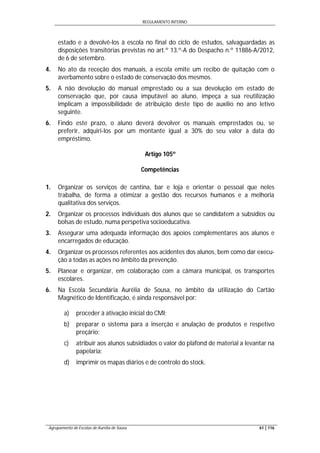 REGULAMENTO INTERNO
Agrupamento de Escolas de Aurélia de Sousa 61 | 116
estado e a devolvê-los à escola no final do ciclo de estudos, salvaguardadas as
disposições transitórias previstas no art.º 13.º-A do Despacho n.º 11886-A/2012,
de 6 de setembro.
4. No ato da receção dos manuais, a escola emite um recibo de quitação com o
averbamento sobre o estado de conservação dos mesmos.
5. A não devolução do manual emprestado ou a sua devolução em estado de
conservação que, por causa imputável ao aluno, impeça a sua reutilização
implicam a impossibilidade de atribuição deste tipo de auxílio no ano letivo
seguinte.
6. Findo este prazo, o aluno deverá devolver os manuais emprestados ou, se
preferir, adquiri-los por um montante igual a 30% do seu valor à data do
empréstimo.
Artigo 105º
Competências
1. Organizar os serviços de cantina, bar e loja e orientar o pessoal que neles
trabalha, de forma a otimizar a gestão dos recursos humanos e a melhoria
qualitativa dos serviços.
2. Organizar os processos individuais dos alunos que se candidatem a subsídios ou
bolsas de estudo, numa perspetiva socioeducativa.
3. Assegurar uma adequada informação dos apoios complementares aos alunos e
encarregados de educação.
4. Organizar os processos referentes aos acidentes dos alunos, bem como dar execu-
ção a todas as ações no âmbito da prevenção.
5. Planear e organizar, em colaboração com a câmara municipal, os transportes
escolares.
6. Na Escola Secundária Aurélia de Sousa, no âmbito da utilização do Cartão
Magnético de Identificação, é ainda responsável por:
a) proceder à ativação inicial do CMI;
b) preparar o sistema para a inserção e anulação de produtos e respetivo
preçário;
c) atribuir aos alunos subsidiados o valor do plafond de material a levantar na
papelaria;
d) imprimir os mapas diários e de controlo do stock.
 