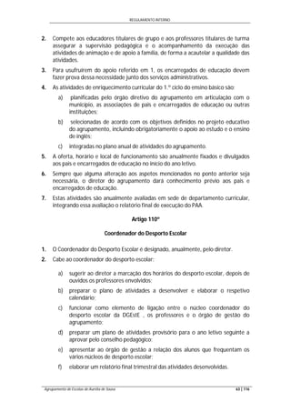 REGULAMENTO INTERNO
Agrupamento de Escolas de Aurélia de Sousa 63 | 116
2. Compete aos educadores titulares de grupo e aos professores titulares de turma
assegurar a supervisão pedagógica e o acompanhamento da execução das
atividades de animação e de apoio à família, de forma a acautelar a qualidade das
atividades.
3. Para usufruírem do apoio referido em 1, os encarregados de educação devem
fazer prova dessa necessidade junto dos serviços administrativos.
4. As atividades de enriquecimento curricular do 1.º ciclo do ensino básico são:
a) planificadas pelo órgão diretivo do agrupamento em articulação com o
município, as associações de pais e encarregados de educação ou outras
instituições;
b) selecionadas de acordo com os objetivos definidos no projeto educativo
do agrupamento, incluindo obrigatoriamente o apoio ao estudo e o ensino
de inglês;
c) integradas no plano anual de atividades do agrupamento.
5. A oferta, horário e local de funcionamento são anualmente fixados e divulgados
aos pais e encarregados de educação no início do ano letivo.
6. Sempre que alguma alteração aos aspetos mencionados no ponto anterior seja
necessária, o diretor do agrupamento dará conhecimento prévio aos pais e
encarregados de educação.
7. Estas atividades são anualmente avaliadas em sede de departamento curricular,
integrando essa avaliação o relatório final de execução do PAA.
Artigo 110º
Coordenador do Desporto Escolar
1. O Coordenador do Desporto Escolar é designado, anualmente, pelo diretor.
2. Cabe ao coordenador do desporto escolar:
a) sugerir ao diretor a marcação dos horários do desporto escolar, depois de
ouvidos os professores envolvidos;
b) preparar o plano de atividades a desenvolver e elaborar o respetivo
calendário;
c) funcionar como elemento de ligação entre o núcleo coordenador do
desporto escolar da DGEstE , os professores e o órgão de gestão do
agrupamento;
d) preparar um plano de atividades provisório para o ano letivo seguinte a
aprovar pelo conselho pedagógico;
e) apresentar ao órgão de gestão a relação dos alunos que frequentam os
vários núcleos de desporto escolar;
f) elaborar um relatório final trimestral das atividades desenvolvidas.
 