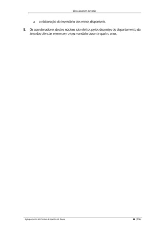 REGULAMENTO INTERNO
Agrupamento de Escolas de Aurélia de Sousa 66 | 116
 a elaboração do inventário dos meios disponíveis.
5. Os coordenadores destes núcleos são eleitos pelos docentes do departamento da
área das ciências e exercem o seu mandato durante quatro anos.
 