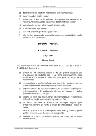 REGULAMENTO INTERNO
Agrupamento de Escolas de Aurélia de Sousa 68 | 116
d) danificar o edifício e os bens materiais que constituem a escola;
e) fumar em todo o recinto escolar;
f) desrespeitar as filas de fornecimento dos serviços, nomeadamente, na
Papelaria, na Cantina/Bar ou nos serviços de administração escolar;
g) jogar a bola fora dos recintos reservados para o efeito;
h) praticar qualquer jogo de azar;
i) usar vestuário inadequado ao espaço escolar;
j) falar em tom que perturbe o normal funcionamento das atividades escola-
res ou constitua desrespeito.
SECÇÃO I — ALUNOS
SUBSECÇÃO I − Direitos
Artigo 117º
Direitos Gerais
1. São direitos dos alunos, para além dos previstos no art.º 7.º do Cap. III da Lei n.º
51/2012, de 5 de setembro:
a) usufruir de um ambiente escolar e de um projeto educativo que
proporcionem as condições para o seu pleno desenvolvimento físico,
intelectual, moral, cultural e cívico, bem como para a formação da sua
personalidade;
b) ver respeitada a confidencialidade dos elementos constantes do seu
processo individual de natureza pessoal ou relativos à família;
c) participar, através dos seus representantes, no processo de elaboração do
projeto educativo e do regulamento interno e acompanhar o respetivo
desenvolvimento e concretização;
d) eleger e ser eleito para órgãos, cargos e demais funções de representação
no âmbito da escola, nos termos da legislação em vigor;
e) ser ouvido, em todos os assuntos que lhe digam respeito, pelos
professores, diretores de turma e órgãos de administração e gestão de
escola;
f) recorrer de todas as decisões em que se sentir lesado junto do órgão de
gestão, fundamentando devidamente o seu pedido;
g) participar no processo de avaliação, através dos mecanismos de auto e
heteroavaliação,
 