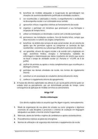 REGULAMENTO INTERNO
Agrupamento de Escolas de Aurélia de Sousa 69 | 116
h) beneficiar de medidas adequadas à recuperação da aprendizagem nas
situações de ausência devidamente justificada às atividades escolares;
i) ver reconhecidos e valorizados o mérito, o empenhamento e assiduidade
no desempenho escolar e ser estimulado nesse sentido;
j) apresentar críticas e sugestões relativas ao funcionamento da escola;
k) organizar e participar em iniciativas que promovam a sua formação e
ocupação de tempos livres;
l) utilizar as instalações a si destinadas e outras com a devida autorização;
m) permanecer nas instalações escolares, fora do horário letivo, sempre que
disso necessite e o solicite aos órgãos competentes;
n) beneficiar, no âmbito dos serviços de ação social escolar, de um sistema de
apoios que lhe permitam superar ou compensar as carências do tipo
sociofamiliar, económico ou cultural que dificultem o processo de ensino;
o) ver garantida, através do seguro escolar e de acordo com a legislação em
vigor, assistência médica, cirúrgica e farmacêutica, cuidados de
enfermagem e indemnização por danos resultantes de sinistro que ocorra
no local e tempo de atividade escolar (cf. Portaria n.º 413/99, de 8 de
junho);
p) usufruir de prémios ou apoios e meios complementares que reconheçam e
distingam o mérito;
q) participar nas demais atividades da escola, nos termos do regulamento
interno;
r) constituir-se em associação de estudantes democraticamente eleita;
s) conhecer o regulamento interno do agrupamento.
2. A fruição dos direitos explicitados nas alíneas n), p) e q) do ponto anterior pode ser
vedada total ou parcialmente, por um determinado período de tempo, como
consequência da aplicação de medida corretiva ou sancionatória.
Artigo 118º
Direito à Informação
Este direito engloba todos os assuntos que lhe digam respeito, nomeadamente:
1. Modo de organização do seu plano de estudos ou curso, programa e objetivos
essenciais de cada disciplina e processos e critérios de avaliação em linguagem
adequada à sua idade e nível de ensino frequentado.
2. Matrícula, abono de família e regimes de candidatura a apoios socioeducativos.
3. Procedimentos relativos ao plano de emergência.
4. Normas de utilização e de segurança dos materiais e equipamentos da escola.
 