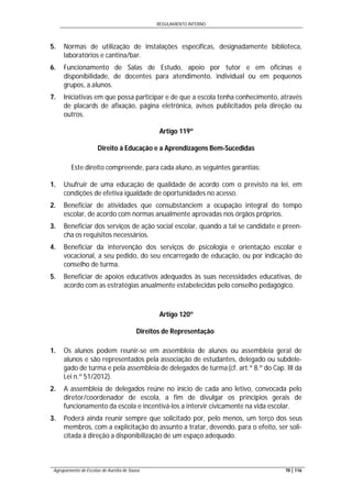 REGULAMENTO INTERNO
Agrupamento de Escolas de Aurélia de Sousa 70 | 116
5. Normas de utilização de instalações específicas, designadamente biblioteca,
laboratórios e cantina/bar.
6. Funcionamento de Salas de Estudo, apoio por tutor e em oficinas e
disponibilidade, de docentes para atendimento, individual ou em pequenos
grupos, a alunos.
7. Iniciativas em que possa participar e de que a escola tenha conhecimento, através
de placards de afixação, página eletrónica, avisos publicitados pela direção ou
outros.
Artigo 119º
Direito à Educação e a Aprendizagens Bem-Sucedidas
Este direito compreende, para cada aluno, as seguintes garantias:
1. Usufruir de uma educação de qualidade de acordo com o previsto na lei, em
condições de efetiva igualdade de oportunidades no acesso.
2. Beneficiar de atividades que consubstanciem a ocupação integral do tempo
escolar, de acordo com normas anualmente aprovadas nos órgãos próprios.
3. Beneficiar dos serviços de ação social escolar, quando a tal se candidate e preen-
cha os requisitos necessários.
4. Beneficiar da intervenção dos serviços de psicologia e orientação escolar e
vocacional, a seu pedido, do seu encarregado de educação, ou por indicação do
conselho de turma.
5. Beneficiar de apoios educativos adequados às suas necessidades educativas, de
acordo com as estratégias anualmente estabelecidas pelo conselho pedagógico.
Artigo 120º
Direitos de Representação
1. Os alunos podem reunir-se em assembleia de alunos ou assembleia geral de
alunos e são representados pela associação de estudantes, delegado ou subdele-
gado de turma e pela assembleia de delegados de turma(cf. art.º 8.º do Cap. III da
Lei n.º 51/2012).
2. A assembleia de delegados reúne no início de cada ano letivo, convocada pelo
diretor/coordenador de escola, a fim de divulgar os princípios gerais de
funcionamento da escola e incentivá-los a intervir civicamente na vida escolar.
3. Poderá ainda reunir sempre que solicitado por, pelo menos, um terço dos seus
membros, com a explicitação do assunto a tratar, devendo, para o efeito, ser soli-
citada à direção a disponibilização de um espaço adequado.
 