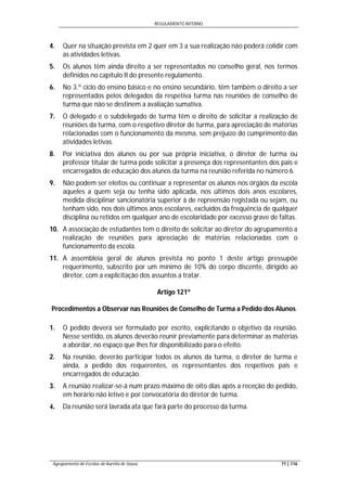 REGULAMENTO INTERNO
Agrupamento de Escolas de Aurélia de Sousa 71 | 116
4. Quer na situação prevista em 2 quer em 3 a sua realização não poderá colidir com
as atividades letivas.
5. Os alunos têm ainda direito a ser representados no conselho geral, nos termos
definidos no capítulo II do presente regulamento.
6. No 3.º ciclo do ensino básico e no ensino secundário, têm também o direito a ser
representados pelos delegados da respetiva turma nas reuniões de conselho de
turma que não se destinem a avaliação sumativa.
7. O delegado e o subdelegado de turma têm o direito de solicitar a realização de
reuniões da turma, com o respetivo diretor de turma, para apreciação de matérias
relacionadas com o funcionamento da mesma, sem prejuízo do cumprimento das
atividades letivas.
8. Por iniciativa dos alunos ou por sua própria iniciativa, o diretor de turma ou
professor titular de turma pode solicitar a presença dos representantes dos pais e
encarregados de educação dos alunos da turma na reunião referida no número 6.
9. Não podem ser eleitos ou continuar a representar os alunos nos órgãos da escola
aqueles a quem seja ou tenha sido aplicada, nos últimos dois anos escolares,
medida disciplinar sancionatória superior à de repreensão registada ou sejam, ou
tenham sido, nos dois últimos anos escolares, excluídos da frequência de qualquer
disciplina ou retidos em qualquer ano de escolaridade por excesso grave de faltas.
10. A associação de estudantes tem o direito de solicitar ao diretor do agrupamento a
realização de reuniões para apreciação de matérias relacionadas com o
funcionamento da escola.
11. A assembleia geral de alunos prevista no ponto 1 deste artigo pressupõe
requerimento, subscrito por um mínimo de 10% do corpo discente, dirigido ao
diretor, com a explicitação dos assuntos a tratar.
Artigo 121º
Procedimentos a Observar nas Reuniões de Conselho de Turma a Pedido dos Alunos
1. O pedido deverá ser formulado por escrito, explicitando o objetivo da reunião.
Nesse sentido, os alunos deverão reunir previamente para determinar as matérias
a abordar, no espaço que lhes for disponibilizado para o efeito.
2. Na reunião, deverão participar todos os alunos da turma, o diretor de turma e
ainda, a pedido dos requerentes, os representantes dos respetivos pais e
encarregados de educação.
3. A reunião realizar-se-á num prazo máximo de oito dias após a receção do pedido,
em horário não letivo e por convocatória do diretor de turma.
4. Da reunião será lavrada ata que fará parte do processo da turma.
 