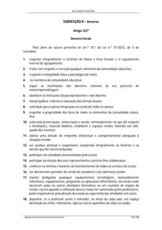 REGULAMENTO INTERNO
Agrupamento de Escolas de Aurélia de Sousa 72 | 116
SUBSECÇÃO II − Deveres
Artigo 122º
Deveres Gerais
Para além de outros previstos no art.º 10.º da Lei n.º 51/2012, de 5 de
setembro:
1. respeitar integralmente o Estatuto do Aluno e Ética Escolar e o regulamento
interno do agrupamento;
2. tratar com respeito e correção qualquer elemento da comunidade educativa;
3. respeitar a integridade física e psicológica de todos
4. os membros da comunidade educativa;
5. seguir as orientações dos docentes relativas ao seu processo de
ensino/aprendizagem;
6. obedecer às instruções do pessoal docente e não docente;
7. não prejudicar o direito à educação dos demais alunos;
8. contribuir para a plena integração na escola de todos os alunos;
9. respeitar a propriedade dos bens de todos os elementos da comunidade educa-
tiva;
10. zelar pela preservação, conservação e asseio, nomeadamente no que diz respeito
a instalações, material didático, mobiliário e espaços verdes, fazendo uso ade-
quado dos mesmos;
11. adotar uma atitude de empenho intelectual e comportamental adequada à
situação escolar;
12. ser assíduo, pontual e responsável, cumprindo integralmente os horários e as
tarefas que lhe forem atribuídas;
13. participar nas atividades desenvolvidas pela escola;
14. participar na eleição dos seus representantes e prestar-lhes colaboração;
15. conhecer as normas e horários de funcionamento de todos os serviços da escola;
16. ser diariamente portador do cartão de estudante e da caderneta escolar;
17. manter desligados quaisquer equipamentos tecnológicos, nomeadamente
telemóveis, equipamentos, programas ou aplicações informáticas, nos locais onde
decorram aulas ou outras atividades formativas ou em reuniões de órgãos da
escola, exceto quando a utilização desses meios for autorizada pelos professores,
pelos responsáveis pela direção da escola ou supervisão das atividades em curso;
18. depositar, se o professor assim o entender, no início de cada aula, em espaço
destinado ao efeito, telemóveis, bips ou outros aparelhos de vídeo ou áudio;
 