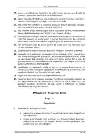 REGULAMENTO INTERNO
Agrupamento de Escolas de Aurélia de Sousa 73 | 116
19. acatar as orientações do funcionário do sector sempre que, em caso de falta do
professor, aguardam a substituição da atividade letiva;
20. adotar nas aulas/atividades de substituição uma postura intelectual e comporta-
mental como a exigível em qualquer outra atividade escolar;
21. não circular nos corredores e escadas da escola, no decurso das aulas, salvaguar-
dando-se as situações de acesso a serviços específicos;
22. não consumir drogas nem quaisquer outras substâncias aditivas, concretamente
tabaco e bebidas alcoólicas nem facilitar o seu consumo e tráfico;
23. não transportar quaisquer materiais, equipamentos tecnológicos, instrumentos ou
engenhos passíveis de perturbarem o normal funcionamento das atividades
letivas ou de causarem danos físicos ou psicológicos aos alunos ou a terceiros;
24. não permanecer junto do portão central da escola, quer nos intervalos, quer
durante os tempos letivos;
25. colaborar com a escola, no sentido de evitar a entrada de elementos estranhos;
26. não captar sons ou imagens, designadamente de atividades letivas e não letivas,
sem prévia autorização dos professores, dos responsáveis pela direção da escola
ou supervisores das atividades em curso, bem como, quando for o caso, de
qualquer membro da comunidade escolar ou educativa cuja imagem possa, ainda
que involuntariamente, ficar registada;
27. não difundir, na escola ou fora dela, via internet ou através de outros meios de
comunicação, sons ou imagens captados nos momentos letivos e não letivos, sem
autorização do diretor ou do coordenador da escola;
28. respeitar os direitos de autor e de propriedade intelectual;
29. reparar os danos por si causados a qualquer membro da comunidade educativa ou
em equipamentos ou nas instalações da escola ou outras onde decorram
quaisquer atividades decorrentes da vida escolar e indemnizar os lesados
relativamente aos prejuízos causados.
SUBSECÇÃO III − Delegado de Turma
Artigo 123º
Competências
1. São atribuições do delegado de turma:
a) representar os alunos da turma no conselho da turma, junto dos professo-
res e da direção;
b) mediar a comunicação entre os colegas e os demais membros da comuni-
dade escolar, no sentido de prevenir, detetar e resolver problemas com-
portamentais e de aprendizagem;
 