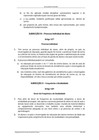 REGULAMENTO INTERNO
Agrupamento de Escolas de Aurélia de Sousa 75 | 116
b) se lhe for aplicada medida disciplinar sancionatória superior à de
repreensão registada ou por excesso grave de faltas;
c) a seu pedido, mediante justificação válida apresentada ao diretor de
turma;
d) por proposta de, pelo menos, dois terços dos representados, por razões
devidamente fundamentadas.
SUBSECÇÃO IV – Processo Individual do Aluno
Artigo 127º
Processo individual
1. Têm acesso ao processo individual do aluno, além do próprio, os pais ou
encarregados de educação, quando aquele for menor, o professor titular da turma
ou o diretor de turma, os titulares dos órgãos de gestão e administração da escola
e os funcionários afetos aos serviços de gestão de alunos e da ação social escolar.
2. O processo individual poderá ser consultado:
a) na educação pré-escolar e no 1.º ciclo do ensino básico, na sala de aula do
professor titular de turma no horário de atendimento a pais e encarregados de
educação fixado anualmente;
b) nos restantes ciclos, num dos gabinetes de atendimento a pais e encarregados
de educação no horário de atendimento do diretor de turma ou, na sua
impossibilidade, em dia e hora a acordar por ambas as partes.
SUBSECÇÃO V − Frequência e Assiduidade
Artigo 128º
Dever de Frequência e de Assiduidade
1. Para além do dever de frequência da escolaridade obrigatória, o dever de
assiduidade pressupõe, não apenas a presença pontual do aluno na sala de aula e
demais locais onde se desenrole o trabalho escolar, munido do material didático
ou equipamento necessário, mas também uma atitude intelectual e
comportamental adequada ao seu nível etário e ao processo de ensino e de
aprendizagem.
2. Os alunos e os pais e encarregados de educação dos alunos menores de idade são
responsáveis pelo cumprimento do dever de assiduidade e de pontualidade.
 