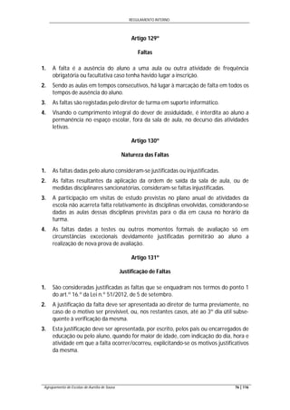 REGULAMENTO INTERNO
Agrupamento de Escolas de Aurélia de Sousa 76 | 116
Artigo 129º
Faltas
1. A falta é a ausência do aluno a uma aula ou outra atividade de frequência
obrigatória ou facultativa caso tenha havido lugar a inscrição.
2. Sendo as aulas em tempos consecutivos, há lugar à marcação de falta em todos os
tempos de ausência do aluno.
3. As faltas são registadas pelo diretor de turma em suporte informático.
4. Visando o cumprimento integral do dever de assiduidade, é interdita ao aluno a
permanência no espaço escolar, fora da sala de aula, no decurso das atividades
letivas.
Artigo 130º
Natureza das Faltas
1. As faltas dadas pelo aluno consideram-se justificadas ou injustificadas.
2. As faltas resultantes da aplicação da ordem de saída da sala de aula, ou de
medidas disciplinares sancionatórias, consideram-se faltas injustificadas.
3. A participação em visitas de estudo previstas no plano anual de atividades da
escola não acarreta falta relativamente às disciplinas envolvidas, considerando-se
dadas as aulas dessas disciplinas previstas para o dia em causa no horário da
turma.
4. As faltas dadas a testes ou outros momentos formais de avaliação só em
circunstâncias excecionais devidamente justificadas permitirão ao aluno a
realização de nova prova de avaliação.
Artigo 131º
Justificação de Faltas
1. São consideradas justificadas as faltas que se enquadram nos termos do ponto 1
do art.º 16.º da Lei n.º 51/2012, de 5 de setembro.
2. A justificação da falta deve ser apresentada ao diretor de turma previamente, no
caso de o motivo ser previsível, ou, nos restantes casos, até ao 3º dia útil subse-
quente à verificação da mesma.
3. Esta justificação deve ser apresentada, por escrito, pelos pais ou encarregados de
educação ou pelo aluno, quando for maior de idade, com indicação do dia, hora e
atividade em que a falta ocorrer/ocorreu, explicitando-se os motivos justificativos
da mesma.
 
