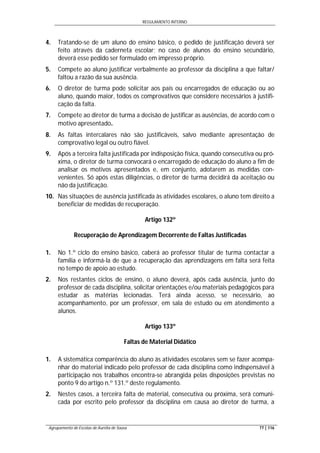REGULAMENTO INTERNO
Agrupamento de Escolas de Aurélia de Sousa 77 | 116
4. Tratando-se de um aluno do ensino básico, o pedido de justificação deverá ser
feito através da caderneta escolar; no caso de alunos do ensino secundário,
deverá esse pedido ser formulado em impresso próprio.
5. Compete ao aluno justificar verbalmente ao professor da disciplina a que faltar/
faltou a razão da sua ausência.
6. O diretor de turma pode solicitar aos pais ou encarregados de educação ou ao
aluno, quando maior, todos os comprovativos que considere necessários à justifi-
cação da falta.
7. Compete ao diretor de turma a decisão de justificar as ausências, de acordo com o
motivo apresentado.
8. As faltas intercalares não são justificáveis, salvo mediante apresentação de
comprovativo legal ou outro fiável.
9. Após a terceira falta justificada por indisposição física, quando consecutiva ou pró-
xima, o diretor de turma convocará o encarregado de educação do aluno a fim de
analisar os motivos apresentados e, em conjunto, adotarem as medidas con-
venientes. Só após estas diligências, o diretor de turma decidirá da aceitação ou
não da justificação.
10. Nas situações de ausência justificada às atividades escolares, o aluno tem direito a
beneficiar de medidas de recuperação.
Artigo 132º
Recuperação de Aprendizagem Decorrente de Faltas Justificadas
1. No 1.º ciclo do ensino básico, caberá ao professor titular de turma contactar a
família e informá-la de que a recuperação das aprendizagens em falta será feita
no tempo de apoio ao estudo.
2. Nos restantes ciclos de ensino, o aluno deverá, após cada ausência, junto do
professor de cada disciplina, solicitar orientações e/ou materiais pedagógicos para
estudar as matérias lecionadas. Terá ainda acesso, se necessário, ao
acompanhamento, por um professor, em sala de estudo ou em atendimento a
alunos.
Artigo 133º
Faltas de Material Didático
1. A sistemática comparência do aluno às atividades escolares sem se fazer acompa-
nhar do material indicado pelo professor de cada disciplina como indispensável à
participação nos trabalhos encontra-se abrangida pelas disposições previstas no
ponto 9 do artigo n.º 131.º deste regulamento.
2. Nestes casos, a terceira falta de material, consecutiva ou próxima, será comuni-
cada por escrito pelo professor da disciplina em causa ao diretor de turma, a
 