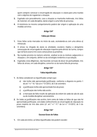 REGULAMENTO INTERNO
Agrupamento de Escolas de Aurélia de Sousa 78 | 116
quem compete convocar o encarregado de educação e o aluno para uma reunião
com o objetivo de regularizar a situação.
3. Esgotado este procedimento, caso a situação se mantenha inalterada, três faltas
de material, em cada disciplina, darão origem a uma falta de presença.
4. A insistência no mesmo comportamento poderá dar origem à aplicação de uma
medida corretiva.
Artigo 134º
Faltas por Atraso
1. Estas faltas serão marcadas no início da aula, assinalando-as com uma alínea a)
minúscula.
2. O atraso na chegada do aluno às atividades escolares implica a obrigatória
convocação do encarregado de educação respetivo pelo diretor de turma, sempre
que tal facto ocorra três vezes consecutivas ou próximas.
3. Na reunião prevista no número anterior, analisar-se-ão os motivos subjacentes à
situação e, em conjunto, definir-se-ão estratégias tendentes à sua solução.
4. Esgotadas estas diligências, não havendo correção do dever de pontualidade, três
faltas de atraso, em cada disciplina, converter-se-ão numa falta de presença.
Artigo 135º
Faltas Injustificadas
1. As faltas consideram-se injustificadas sempre que:
a) não tenha sido apresentada justificação, conforme o disposto no ponto 1
do art.º n.º 16.º da Lei n.º 51/2012, de 5 de setembro:
b) a justificação tenha sido apresentada fora do prazo;
c) a justificação não tenha sido aceite;
d) a marcação da falta resulte da aplicação da ordem de saída da sala de aula
ou de medida disciplinar sancionatória.
2. De todas as justificações não aceites, bem como de todas as faltas de que não foi
apresentada justificação, será dado conhecimento ao encarregado de educação no
prazo máximo de três dias úteis (cf. art.º n.º 17.º da Lei n.º 51/2012, de 5 de
setembro).
Artigo 136º
Excesso Grave de Faltas
1. Em cada ano letivo, as faltas injustificadas não podem exceder:
 