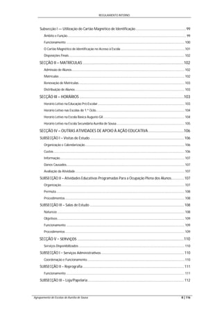 REGULAMENTO INTERNO
Agrupamento de Escolas de Aurélia de Sousa 8 | 116
Subsecção I — Utilização do Cartão Magnético de Identificação ...................................................99
Âmbito e Função..................................................................................................................................... 99
Funcionamento .................................................................................................................................... 100
O Cartão Magnético de Identificação no Acesso à Escola ....................................................................... 101
Disposições Finais................................................................................................................................. 102
SECÇÃO II – MATRÍCULAS ..............................................................................................102
Admissão de Alunos.............................................................................................................................. 102
Matrículas ............................................................................................................................................ 102
Renovação de Matrículas...................................................................................................................... 103
Distribuição de Alunos.......................................................................................................................... 103
SECÇÃO III – HORÁRIOS .................................................................................................103
Horário Letivo na Educação Pré-Escolar................................................................................................. 103
Horário Letivo nas Escolas do 1.º Ciclo................................................................................................... 104
Horário Letivo na Escola Básica Augusto Gil........................................................................................... 104
Horário Letivo na Escola Secundária Aurélia de Sousa............................................................................ 105
SECÇÃO IV – OUTRAS ATIVIDADES DE APOIO À AÇÃO EDUCATIVA.................................106
SUBSECÇÃO I – Visitas de Estudo................................................................................................106
Organização e Calendarização............................................................................................................... 106
Custos .................................................................................................................................................. 106
Informação........................................................................................................................................... 107
Danos Causados.................................................................................................................................... 107
Avaliação da Atividade.......................................................................................................................... 107
SUBSECÇÃO II – Atividades Educativas Programadas Para a Ocupação Plena dos Alunos.............107
Organização.......................................................................................................................................... 107
Permuta ............................................................................................................................................... 108
Procedimentos ..................................................................................................................................... 108
SUBSECÇÃO III – Salas de Estudo ................................................................................................108
Natureza .............................................................................................................................................. 108
Objetivos.............................................................................................................................................. 109
Funcionamento .................................................................................................................................... 109
Procedimentos ..................................................................................................................................... 109
SECÇÃO V − SERVIÇOS ...................................................................................................110
Serviços Disponibilizados ...................................................................................................................... 110
SUBSECÇÃO I − Serviços Administra vos ....................................................................................110
Coordenação e Funcionamento............................................................................................................. 110
SUBSECÇÃO II – Reprografia.......................................................................................................111
Funcionamento .................................................................................................................................... 111
SUBSECÇÃO III – Loja/Papelaria..................................................................................................112
 