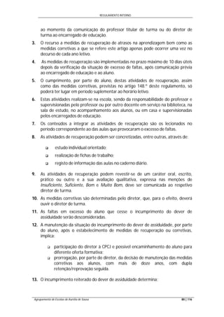 REGULAMENTO INTERNO
Agrupamento de Escolas de Aurélia de Sousa 80 | 116
ao momento da comunicação do professor titular de turma ou do diretor de
turma ao encarregado de educação.
3. O recurso a medidas de recuperação de atrasos na aprendizagem bem como as
medidas corretivas a que se refere este artigo apenas pode ocorrer uma vez no
decurso de cada ano letivo.
4. As medidas de recuperação são implementadas no prazo máximo de 10 dias úteis
depois da verificação da situação de excesso de faltas, após comunicação prévia
ao encarregado de educação e ao aluno.
5. O cumprimento, por parte do aluno, destas atividades de recuperação, assim
como das medidas corretivas, previstas no artigo 148.º deste regulamento, só
poderá ter lugar em período suplementar ao horário letivo.
6. Estas atividades realizam-se na escola, sendo da responsabilidade do professor e
supervisionadas pelo professor ou por outro docente em serviço na biblioteca, na
sala de estudo, no acompanhamento aos alunos, ou em casa e supervisionadas
pelos encarregados de educação.
7. Os conteúdos a integrar as atividades de recuperação são os lecionados no
período correspondente ao das aulas que provocaram o excesso de faltas.
8. As atividades de recuperação podem ser concretizadas, entre outras, através de:
 estudo individual orientado;
 realização de fichas de trabalho;
 registo de informação das aulas no caderno diário.
9. As atividades de recuperação podem revestir-se de um caráter oral, escrito,
prático ou outro e a sua avaliação qualitativa, expressa nas menções de
Insuficiente, Suficiente, Bom e Muito Bom, deve ser comunicada ao respetivo
diretor de turma.
10. As medidas corretivas são determinadas pelo diretor, que, para o efeito, deverá
ouvir o diretor de turma.
11. As faltas em excesso do aluno que cesse o incumprimento do dever de
assiduidade serão desconsideradas.
12. A manutenção da situação do incumprimento do dever de assiduidade, por parte
do aluno, após o estabelecimento de medidas de recuperação ou corretivas,
implica:
 participação do diretor à CPCJ e possível encaminhamento do aluno para
diferente oferta formativa;
 prorrogação, por parte do diretor, da decisão de manutenção das medidas
corretivas aos alunos, com mais de doze anos, com dupla
retenção/reprovação seguida.
13. O incumprimento reiterado do dever de assiduidade determina:
 
