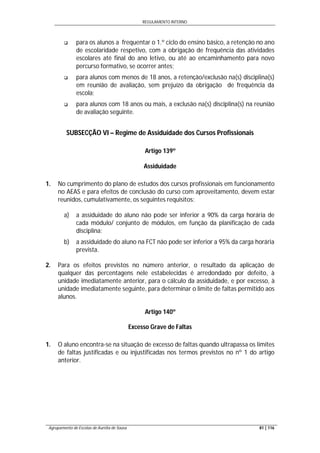 REGULAMENTO INTERNO
Agrupamento de Escolas de Aurélia de Sousa 81 | 116
 para os alunos a frequentar o 1.º ciclo do ensino básico, a retenção no ano
de escolaridade respetivo, com a obrigação de frequência das atividades
escolares até final do ano letivo, ou até ao encaminhamento para novo
percurso formativo, se ocorrer antes;
 para alunos com menos de 18 anos, a retenção/exclusão na(s) disciplina(s)
em reunião de avaliação, sem prejuízo da obrigação de frequência da
escola;
 para alunos com 18 anos ou mais, a exclusão na(s) disciplina(s) na reunião
de avaliação seguinte.
SUBSECÇÃO VI – Regime de Assiduidade dos Cursos Profissionais
Artigo 139º
Assiduidade
1. No cumprimento do plano de estudos dos cursos profissionais em funcionamento
no AEAS e para efeitos de conclusão do curso com aproveitamento, devem estar
reunidos, cumulativamente, os seguintes requisitos:
a) a assiduidade do aluno não pode ser inferior a 90% da carga horária de
cada módulo/ conjunto de módulos, em função da planificação de cada
disciplina;
b) a assiduidade do aluno na FCT não pode ser inferior a 95% da carga horária
prevista.
2. Para os efeitos previstos no número anterior, o resultado da aplicação de
qualquer das percentagens nele estabelecidas é arredondado por defeito, à
unidade imediatamente anterior, para o cálculo da assiduidade, e por excesso, à
unidade imediatamente seguinte, para determinar o limite de faltas permitido aos
alunos.
Artigo 140º
Excesso Grave de Faltas
1. O aluno encontra-se na situação de excesso de faltas quando ultrapassa os limites
de faltas justificadas e ou injustificadas nos termos previstos no nº 1 do artigo
anterior.
 