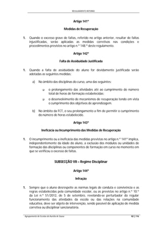 REGULAMENTO INTERNO
Agrupamento de Escolas de Aurélia de Sousa 82 | 116
Artigo 141º
Medidas de Recuperação
1. Quando o excesso grave de faltas, referido no artigo anterior, resultar de faltas
injustificadas, serão aplicadas as medidas corretivas nas condições e
procedimentos previstos no artigo n.º 148.º deste regulamento.
Artigo 142º
Falta de Assiduidade Justificada
1. Quando a falta de assiduidade do aluno for devidamente justificada serão
adotadas as seguintes medidas:
a) No âmbito das disciplinas do curso, uma das seguintes:
 o prolongamento das atividades até ao cumprimento do número
total de horas de formação estabelecidas;
 o desenvolvimento de mecanismos de recuperação tendo em vista
o cumprimento dos objetivos de aprendizagem.
b) No âmbito da FCT, o seu prolongamento a fim de permitir o cumprimento
do número de horas estabelecido.
Artigo 143º
Ineficácia ou Incumprimento das Medidas de Recuperação
1. O incumprimento ou a ineficácia das medidas previstas no artigo n.º 141º implica,
independentemente da idade do aluno, a exclusão dos módulos ou unidades de
formação das disciplinas ou componentes de formação em curso no momento em
que se verificou o excesso de faltas.
SUBSECÇÃO VII – Regime Disciplinar
Artigo 144º
Infração
1. Sempre que o aluno desrespeite as normas legais de conduta e convivência e as
regras estabelecidas pela comunidade escolar, ou as previstas no artigo n.º 10.º
da Lei n.º 51/2012, de 5 de setembro, revelando-se perturbador do regular
funcionamento das atividades da escola ou das relações na comunidade
educativa, deve ser objeto de intervenção, sendo passível de aplicação de medida
corretiva ou disciplinar sancionatória.
 