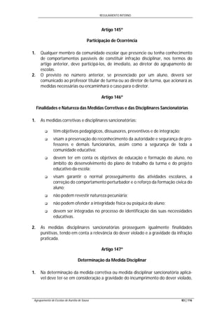 REGULAMENTO INTERNO
Agrupamento de Escolas de Aurélia de Sousa 83 | 116
Artigo 145º
Participação de Ocorrência
1. Qualquer membro da comunidade escolar que presencie ou tenha conhecimento
de comportamentos passíveis de constituir infração disciplinar, nos termos do
artigo anterior, deve participá-los, de imediato, ao diretor do agrupamento de
escolas.
2. O previsto no número anterior, se presenciado por um aluno, deverá ser
comunicado ao professor titular de turma ou ao diretor de turma, que acionará as
medidas necessárias ou encaminhará o caso para o diretor.
Artigo 146º
Finalidades e Natureza das Medidas Corretivas e das Disciplinares Sancionatórias
1. As medidas corretivas e disciplinares sancionatórias:
 têm objetivos pedagógicos, dissuasores, preventivos e de integração;
 visam a preservação do reconhecimento da autoridade e segurança de pro-
fessores e demais funcionários, assim como a segurança de toda a
comunidade educativa;
 devem ter em conta os objetivos de educação e formação do aluno, no
âmbito do desenvolvimento do plano de trabalho da turma e do projeto
educativo da escola;
 visam garantir o normal prosseguimento das atividades escolares, a
correção do comportamento perturbador e o reforço da formação cívica do
aluno;
 não podem revestir natureza pecuniária;
 não podem ofender a integridade física ou psíquica do aluno;
 devem ser integradas no processo de identificação das suas necessidades
educativas.
2. As medidas disciplinares sancionatórias prosseguem igualmente finalidades
punitivas, tendo em conta a relevância do dever violado e a gravidade da infração
praticada.
Artigo 147º
Determinação da Medida Disciplinar
1. Na determinação da medida corretiva ou medida disciplinar sancionatória aplicá-
vel deve ter-se em consideração a gravidade do incumprimento do dever violado,
 