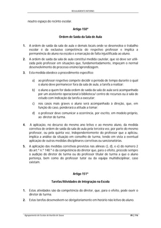 REGULAMENTO INTERNO
Agrupamento de Escolas de Aurélia de Sousa 85 | 116
noutro espaço do recinto escolar.
Artigo 150º
Ordem de Saída da Sala de Aula
1. A ordem de saída da sala de aula e demais locais onde se desenvolva o trabalho
escolar é da exclusiva competência do respetivo professor e implica a
permanência do aluno na escola e a marcação de falta injustificada ao aluno.
2. A ordem de saída da sala de aula constitui medida cautelar, que só deve ser utili-
zada pelo professor em situações que, fundamentadamente, impeçam o normal
desenvolvimento do processo ensino/aprendizagem.
3. Esta medida obedece a procedimento específico:
a) ao professor respetivo compete decidir o período de tempo durante o qual
o aluno deve permanecer fora da sala de aula, a tarefa a realizar;
b) o aluno a quem for dada ordem de saída da sala de aula será acompanhado
por um assistente operacional à biblioteca/ centro de recursos ou à sala de
estudo com indicação da tarefa a executar;
c) nos casos mais graves o aluno será acompanhado à direção, que, em
função do caso, ponderará a atitude a tomar;
d) o professor deve comunicar a ocorrência, por escrito, em modelo próprio,
ao diretor de turma.
4. A aplicação, no decurso do mesmo ano letivo e ao mesmo aluno, da medida
corretiva de ordem de saída da sala de aula pela terceira vez, por parte do mesmo
professor, ou pela quinta vez, independentemente do professor que a aplicou,
implica a análise da situação em conselho de turma, tendo em vista a eventual
aplicação de outras medidas disciplinares corretivas ou sancionatórias.
5. A aplicação das medidas corretivas previstas nas alíneas c), d), e e) do número 2
do art.º n.º 148.º é da competência do diretor que, para o efeito, procede sempre
à audição do diretor de turma ou do professor titular de turma a que o aluno
pertença, bem como do professor tutor ou da equipa multidisciplinar, caso
existam.
Artigo 151º
Tarefas/Atividades de Integração na Escola
1. Estas atividades são da competência do diretor, que, para o efeito, pode ouvir o
diretor de turma.
2. Estas tarefas desenvolvem-se obrigatoriamente em horário não letivo do aluno.
 