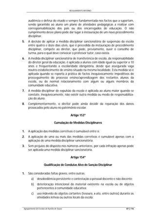 REGULAMENTO INTERNO
Agrupamento de Escolas de Aurélia de Sousa 87 | 116
audiência e defesa do visado e sempre fundamentada nos factos que a suportam,
sendo garantido ao aluno um plano de atividades pedagógicas a realizar com
corresponsabilização dos pais ou dos encarregados de educação. O não
cumprimento desse plano pode dar lugar à instauração de um novo procedimento
disciplinar.
5. A decisão de aplicar a medida disciplinar sancionatória de suspensão da escola
entre quatro e doze dias úteis, que é precedida da instauração de procedimento
disciplinar, compete ao diretor, que pode, previamente, ouvir o conselho de
turma, para o qual deve convocar o professor tutor, caso exista.
6. A medida disciplinar sancionatória de transferência de escola, da responsabilidade
do diretor geral da educação, é aplicada a alunos com idade igual ou superior a 10
anos e frequentando a escolaridade obrigatória, desde que assegurada vaga
noutro estabelecimento de ensino situado na mesma localidade. Esta medida só é
aplicada quando se reporta à prática de factos inequivocamente impeditivos do
prosseguimento do processo ensino/aprendizagem dos restantes alunos da
escola, ou do normal relacionamento com algum ou alguns membros da
comunidade educativa.
7. A medida disciplinar de expulsão da escola é aplicada ao aluno maior quando se
constate, inequivocamente, não existir outra medida ou modo de responsabiliza-
ção do aluno.
8. Complementarmente, o diretor pode ainda decidir da reparação dos danos
provocados pelo aluno no património escolar.
Artigo 153º
Cumulação de Medidas Disciplinares
1. A aplicação das medidas corretivas é cumulável entre si.
2. A aplicação de uma ou mais das medidas corretivas é cumulável apenas com a
aplicação de uma medida disciplinar sancionatória.
3. Sem prejuízo do disposto nos números anteriores, por cada infração apenas pode
ser aplicada uma medida disciplinar sancionatória.
Artigo 154º
Qualificação de Condutas Alvo de Sanção Disciplinar
1. São consideradas faltas graves, entre outras:
a) desobediência persistente e contestação a pessoal docente e não docente;
b) deterioração intencional do material existente na escola ou de objetos
pertencentes à comunidade educativa;
c) uso indevido de objetos cortantes (tesoura, x-ato, entre outros) durante as
atividades letivas ou outros locais da escola;
 