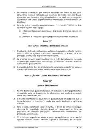 REGULAMENTO INTERNO
Agrupamento de Escolas de Aurélia de Sousa 89 | 116
3. Esta equipa é constituída por membros escolhidos em função do seu perfil,
competência técnica e motivação para o exercício da missão e será coordenada
por um dos seus elementos, designado pelo diretor, em condições de assegurar a
coordenação com caráter de permanência e continuidade, preferencialmente um
psicólogo.
4. De entre outras competências definidas no art.º 35.º da Lei 51/2012, de 5 de
setembro, incumbe a esta equipa:
a) estabelecer ligação com as comissões de proteção de crianças e jovens em
risco;
b) promover as sessões de capacitação parental consideradas necessárias.
Artigo 157º
Fraude Durante a Realização de Provas de Avaliação
1. Em situações de fraude, verificadas na realização de provas de avaliação, cumprir-
se-á o previsto na legislação dos exames, não excluindo, de acordo com a sua
gravidade, a instauração de procedimento disciplinar.
2. Ao professor compete anular imediatamente o teste do(s) aluno(s) e eventuais
cúmplices que, no decurso da sua realização, cometam ou tentem cometer ine-
quivocamente qualquer fraude.
3. A anulação do teste deve ser imediatamente comunicada ao diretor de turma, a
quem compete comunicar a ocorrência ao encarregado de educação.
SUBSECÇÃO VIII – Quadro de Excelência e de Mérito
Artigo 158º
Definição e Procedimentos
1. No final do ano letivo, qualquer aluno que, em cada ciclo, se distinga por benefício
comunitário, social ou de expressão de solidariedade será objeto de reconheci-
mento na comunidade escolar.
2. O mesmo reconhecimento deve merecer qualquer aluno, em cada ciclo, que se
tenha distinguido no desempenho escolar por mérito, dedicação e esforço no
trabalho.
3. Para o efeito, o professor titular de turma, o diretor de turma ou qualquer
elemento da comunidade educativa deverá dar conhecimento do facto ao
presidente do conselho pedagógico, fundamentando devidamente a(s)
proposta(s) apresentada(s).
4. Só podem ser propostos os alunos a quem, no ano letivo em curso, não foi
aplicada nenhuma medida corretiva (superior à advertência) ou disciplinar
 