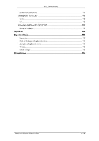 REGULAMENTO INTERNO
Agrupamento de Escolas de Aurélia de Sousa 9 | 116
Finalidade e Funcionamento ................................................................................................................. 112
SUBSECÇÃO IV – Cantina/Bar .....................................................................................................112
Cantina................................................................................................................................................. 112
Bar ....................................................................................................................................................... 113
SECÇÃO VI – INSTALAÇÕES ESPECÍFICAS ........................................................................113
Direção de Instalações.......................................................................................................................... 113
Capítulo VI............................................................................................................................114
Disposições Finais.................................................................................................................114
Regimentos .......................................................................................................................................... 114
Modo de Divulgação do Regulamento Interno....................................................................................... 114
Alterações ao Regulamento Interno ...................................................................................................... 114
Omissões.............................................................................................................................................. 115
Entrada em Vigor.................................................................................................................................. 115
ORGANIGRAMA ...................................................................................................................116
 