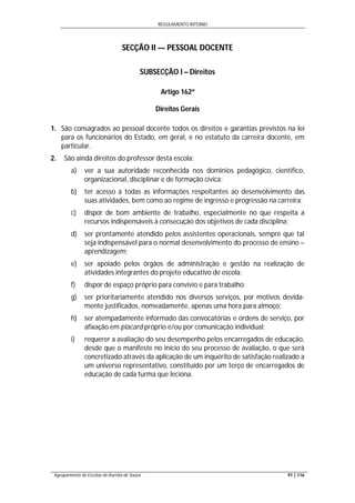 REGULAMENTO INTERNO
Agrupamento de Escolas de Aurélia de Sousa 91 | 116
SECÇÃO II — PESSOAL DOCENTE
SUBSECÇÃO I – Direitos
Artigo 162º
Direitos Gerais
1. São consagrados ao pessoal docente todos os direitos e garantias previstos na lei
para os funcionários do Estado, em geral, e no estatuto da carreira docente, em
particular.
2. São ainda direitos do professor desta escola:
a) ver a sua autoridade reconhecida nos domínios pedagógico, científico,
organizacional, disciplinar e de formação cívica;
b) ter acesso a todas as informações respeitantes ao desenvolvimento das
suas atividades, bem como ao regime de ingresso e progressão na carreira;
c) dispor de bom ambiente de trabalho, especialmente no que respeita a
recursos indispensáveis à consecução dos objetivos de cada disciplina;
d) ser prontamente atendido pelos assistentes operacionais, sempre que tal
seja indispensável para o normal desenvolvimento do processo de ensino –
aprendizagem;
e) ser apoiado pelos órgãos de administração e gestão na realização de
atividades integrantes do projeto educativo de escola;
f) dispor de espaço próprio para convívio e para trabalho;
g) ser prioritariamente atendido nos diversos serviços, por motivos devida-
mente justificados, nomeadamente, apenas uma hora para almoço;
h) ser atempadamente informado das convocatórias e ordens de serviço, por
afixação em placard próprio e/ou por comunicação individual;
i) requerer a avaliação do seu desempenho pelos encarregados de educação,
desde que o manifeste no início do seu processo de avaliação, o que será
concretizado através da aplicação de um inquérito de satisfação realizado a
um universo representativo, constituído por um terço de encarregados de
educação de cada turma que leciona.
 