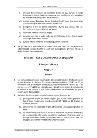 REGULAMENTO INTERNO
Agrupamento de Escolas de Aurélia de Sousa 93 | 116
l) em caso de necessidade de abandono da sala de aula durante o tempo
letivo, comunicar ao funcionário do setor, que providenciará no sentido de
ser mantida a ordem durante a sua ausência;
m) impedir a saída dos alunos da sala de aula antes do toque final, salvo situa-
ções de emergência ou devidamente autorizadas;
n) transportar o livro de ponto respeitante à turma que leciona, não con-
fiando em caso algum tal tarefa aos alunos;
o) escrever o sumário e rubricar a lição;
p) sumariar, em livro próprio, todas as atividades não letivas desenvolvidas
em tempo de estabelecimento;
q) cumprir e fazer cumprir o presente regulamento interno.
3. Aos professores é aplicável o Estatuto Disciplinar dos Funcionários e Agentes da
Administração Central, Regional e Local, com as adaptações previstas no Cap. XI
do Estatuto da Carreira Docente.
Secção III — PAIS E ENCARREGADOS DE EDUCAÇÃO
Subsecção I – Direitos
Artigo 164º
Direitos
1. São consagrados aos pais e encarregados de educação todos os direitos elencados
na Lei de Bases do Sistema Educativo e no Decreto-Lei nº 372/90, de 27 de
novembro, com as alterações introduzidas pelos Decreto-Lei n.º 80/99, de 16 de
março, e Lei n.º 29/2006, de 4 de julho, que “disciplinam o regime de constituição,
os direitos e os deveres a que ficam subordinadas as associações de pais e
encarregados de educação”.
2. São ainda direitos de qualquer pai e/ou encarregado de educação:
a) participar nos órgãos de administração e gestão, nos termos previstos no
Cap. II deste regulamento e no Decreto-Lei 75 / 2008, de 22 de Abril, na
sua redação atual;
b) constituir-se em associação de pais, obedecendo à legislação específica em
vigor;
c) ser informado sobre todas as matérias relevantes no processo educativo
do seu educando, não sendo, no entanto, facultadas informações sobre o
seu aproveitamento escolar na última semana do período letivo, salvo em
situações excecionais devidamente fundamentadas;
 