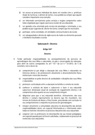 REGULAMENTO INTERNO
Agrupamento de Escolas de Aurélia de Sousa 94 | 116
d) ter acesso ao processo individual do aluno em reunião com o professor
titular de turma ou o diretor de turma, a seu pedido ou sempre que aquele
considere importante essa consulta;
e) ser informado corretamente pelos serviços e órgãos competentes sobre
toda a legislação que regula o percurso escolar do seu educando;
f) ser apoiado e/ou orientado pelo serviço de psicologia e orientação, a seu
pedido ou por sugestão do diretor de turma, sempre que for necessário;
g) participar, como convidado, em atividades extracurriculares da escola;
h) ver salvaguardado o direito de sigilo acerca de todos os elementos pessoais
e familiares facultados à escola.
Subsecção II – Deveres
Artigo 165º
Deveres
1. Tendo particular responsabilidade no acompanhamento do percurso de
aprendizagem dos seus filhos e educandos, os pais e encarregados de educação,
para além de outros consignados no art.º 43.º da Lei n.º 51/2012, de 5 de
setembro, tem o dever de:
a) comprometer-se por dirigir a educação dos seus filhos e educandos no
interesse destes e de promoverem ativamente o desenvolvimento físico,
intelectual e cívico dos mesmos;
b) responsabilizar-se pelos deveres de assiduidade e disciplina dos seus filhos
e educandos;
c) promover a articulação entre a educação na família e o ensino na escola;
d) conhecer o estatuto do aluno e subscrever e fazer o seu educando
subscrever declaração anual de aceitação do regulamento interno e de
compromisso ativo quanto ao seu cumprimento integral;
e) diligenciar para que o seu educando beneficie, efetivamente, dos seus
direitos e cumpra rigorosamente os deveres que lhe incumbem, nos
termos do Estatuto do Aluno e Ética Escolar, procedendo com correção no
seu comportamento e empenho no processo de aprendizagem;
f) integrar ativamente a comunidade educativa no desempenho das demais
responsabilidades desta, em especial informando-se e informando sobre
todas as matérias relevantes no processo educativo dos seus educandos;
g) cooperar com os professores no desempenho da sua missão pedagógica,
em especial quando para tal forem solicitados, colaborando no processo de
ensino dos seus educandos;
 