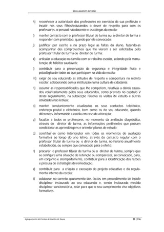 REGULAMENTO INTERNO
Agrupamento de Escolas de Aurélia de Sousa 95 | 116
h) reconhecer a autoridade dos professores no exercício da sua profissão e
incutir nos seus filhos/educandos o dever de respeito para com os
professores, o pessoal não docente e os colegas da escola;
i) manter contacto com o professor titular de turma ou o diretor de turma e
responder com prontidão, quando por ele convocado;
j) justificar por escrito e no prazo legal as faltas do aluno, fazendo-as
acompanhar dos comprovativos que lhe vierem a ser solicitados pelo
professor titular de turma ou diretor de turma;
k) articular a educação na família com o trabalho escolar, zelando pela manu-
tenção de hábitos saudáveis;
l) contribuir para a preservação da segurança e integridade física e
psicológica de todos os que participam na vida da escola;
m) exigir do seu educando as atitudes de respeito e compostura no recinto
escolar, colaborando com a instituição numa cultura de cidadania;
n) assumir as responsabilidades que lhe competem, relativas a danos causa-
dos voluntariamente pelos seus educandos, como previsto no capítulo V
deste regulamento, na subsecção relativa às visitas de estudo e outras
atividades não letivas;
o) manter constantemente atualizados os seus contactos telefónico,
endereço postal e eletrónico, bem como os do seu educando, quando
diferentes, informando a escola em caso de alteração;
p) facultar a todos os professores, no momento da avaliação diagnóstica,
através do diretor de turma, as informações pertinentes que possam
condicionar as aprendizagens e orientar planos de estudo;
q) constituir-se como interlocutor em todos os momentos de avaliação
formativa ao longo do ano letivo, através do contacto regular com o
professor titular de turma ou o diretor de turma, no horário anualmente
estabelecido, ou sempre que convocado para o efeito;
r) procurar o professor titular de turma ou o diretor de turma, sempre que
se configure uma situação de retenção ou comparecer, se convocado, para,
em conjunto e atempadamente, contribuir para a identificação das razões
e procura de estratégias de remediação;
s) contribuir para a criação e execução do projeto educativo e do regula-
mento interno da escola;
t) colaborar no correto apuramento dos factos em procedimento de índole
disciplinar instaurado ao seu educando e, sendo instaurada medida
disciplinar sancionatória, zelar para que o seu cumprimento vise objetivos
formativos.
 
