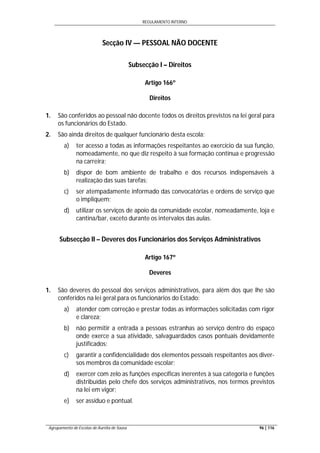 REGULAMENTO INTERNO
Agrupamento de Escolas de Aurélia de Sousa 96 | 116
Secção IV — PESSOAL NÃO DOCENTE
Subsecção I – Direitos
Artigo 166º
Direitos
1. São conferidos ao pessoal não docente todos os direitos previstos na lei geral para
os funcionários do Estado.
2. São ainda direitos de qualquer funcionário desta escola:
a) ter acesso a todas as informações respeitantes ao exercício da sua função,
nomeadamente, no que diz respeito à sua formação contínua e progressão
na carreira;
b) dispor de bom ambiente de trabalho e dos recursos indispensáveis à
realização das suas tarefas;
c) ser atempadamente informado das convocatórias e ordens de serviço que
o impliquem;
d) utilizar os serviços de apoio da comunidade escolar, nomeadamente, loja e
cantina/bar, exceto durante os intervalos das aulas.
Subsecção II – Deveres dos Funcionários dos Serviços Administrativos
Artigo 167º
Deveres
1. São deveres do pessoal dos serviços administrativos, para além dos que lhe são
conferidos na lei geral para os funcionários do Estado:
a) atender com correção e prestar todas as informações solicitadas com rigor
e clareza;
b) não permitir a entrada a pessoas estranhas ao serviço dentro do espaço
onde exerce a sua atividade, salvaguardados casos pontuais devidamente
justificados;
c) garantir a confidencialidade dos elementos pessoais respeitantes aos diver-
sos membros da comunidade escolar;
d) exercer com zelo as funções específicas inerentes à sua categoria e funções
distribuídas pelo chefe dos serviços administrativos, nos termos previstos
na lei em vigor;
e) ser assíduo e pontual.
 