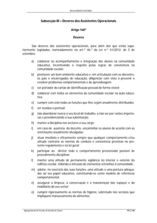 REGULAMENTO INTERNO
Agrupamento de Escolas de Aurélia de Sousa 97 | 116
Subsecção III – Deveres dos Assistentes Operacionais
Artigo 168º
Deveres
São deveres dos assistentes operacionais, para além dos que estão supe-
riormente legislados, nomeadamente no art.º 46.º da Lei n.º 51/2012, de 5 de
setembro:
a) colaborar no acompanhamento e integração dos alunos na comunidade
educativa, incentivando o respeito pelas regras de convivência na
comunidade escolar;
b) promover um bom ambiente educativo e, em articulação com os docentes,
os pais e encarregados de educação, diligenciar com vista a prevenir e
resolver problemas comportamentais e de aprendizagem;
c) ser portador do cartão de identificação pessoal de forma visível;
d) colaborar com todos os elementos da comunidade escolar na ação educa-
tiva;
e) cumprir com zelo todas as funções que lhes sejam anualmente distribuídas;
f) ser assíduo e pontual;
g) não abandonar nunca o seu local de trabalho, a não ser por razões imperio-
sas e providenciando a sua substituição;
h) manter a disciplina nos sectores a seu cargo;
i) em caso de ausência do docente, encaminhar os alunos de acordo com as
orientações anualmente divulgadas;
j) atuar imediata e eficazmente sempre que qualquer comportamento e/ou
atitude contrarie as normas de conduta e convivência previstas no pre-
sente regulamento e na lei geral;
k) participar ao diretor todo o comportamento presenciado passível de
procedimento disciplinar;
l) manter uma atitude de permanente vigilância no interior e exterior do
edifício escolar, inibindo a intrusão de elementos estranhos à comunidade;
m) adotar, no exercício das suas funções, uma atitude e uma postura adequa-
das ao seu papel educativo, constituindo-se como modelo de referência
comportamental;
n) assegurar a limpeza, a conservação e a manutenção dos espaços e do
mobiliário do seu sector;
o) cumprir rigorosamente as normas de higiene, sobretudo nos serviços que
impliquem manuseamento de alimentos;
 