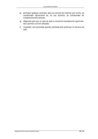 REGULAMENTO INTERNO
Agrupamento de Escolas de Aurélia de Sousa 98 | 116
p) participar qualquer anomalia, dano ou extravio de material, por escrito, ao
coordenador operacional ou, na sua ausência, ao coordenador de
estabelecimento/à direção;
q) diligenciar para que as salas de aula se encontrem devidamente apetrecha-
das e prontas a serem utilizadas;
r) responder com prontidão quando solicitado pelo professor no decurso da
aula.
 