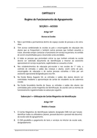REGULAMENTO INTERNO
Agrupamento de Escolas de Aurélia de Sousa 99 | 116
CAPÍTULO V
Regime de Funcionamento do Agrupamento
SECÇÃO I – ACESSO
Artigo 169º
Acesso às Escolas
1. Não é permitida a permanência dentro do espaço escolar de pessoas a ele estra-
nhas.
2. Têm acesso condicionado às escolas os pais e encarregados de educação dos
alunos que as frequentam e também outras pessoas que tenham assuntos a
tratar, devendo sempre contactar o funcionário em serviço na portaria, no sentido
de serem encaminhados para o local onde serão atendidos.
3. A todas as pessoas que pretendam entrar ou que tenham entrado na escola
deverá ser solicitado documento de identificação a mostrar ao assistente
operacional em serviço na portaria, explicitando-se o assunto a tratar.
4. Nos estabelecimentos de educação pré-escolar e nas escolas do 1.º ciclo, o
controlo de entradas e saídas das crianças e alunos, assim como de pais,
encarregados de educação e de outras pessoas estranhas é feito por um
assistente operacional designado para esse fim.
5. Na Escola Básica Augusto Gil, as entradas e saídas dos alunos devem ser
controladas mediante a apresentação do cartão de estudante ou da caderneta
escolar.
6. Na Escola Secundária Aurélia de Sousa, as entradas e saídas dos alunos são
controladas pelo cartão magnético de identificação, de acordo com as normas de
funcionamento regulamentadas na subsecção seguinte.
Subsecção I — Utilização do Cartão Magnético de Identificação
Artigo 170º
Âmbito e Função
1. O Cartão Magnético de Identificação (adiante designado CMI) tem por função
identificar todos os utilizadores (alunos, pessoal docente e pessoal não docente)
da escola sede do agrupamento.
2. O CMI possibilita o pagamento de bens e serviços no interior da escola sede,
designadamente:
 