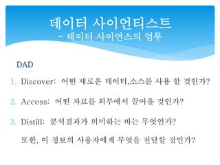 데이터 사이언티스트 
- 데이터 사이언스의 업무 
DAD 
1. Discover: 어떤 새로운 데이터,소스를 사용 할 것인가? 
2. Access: 어떤 자료를 외부에서 끌어올 것인가? 
3. Distill: 분석결과가 의미하는 바는 무엇인가? 
또한, 이 정보의 사용자에게 무엇을 전달할 것인가? 
 