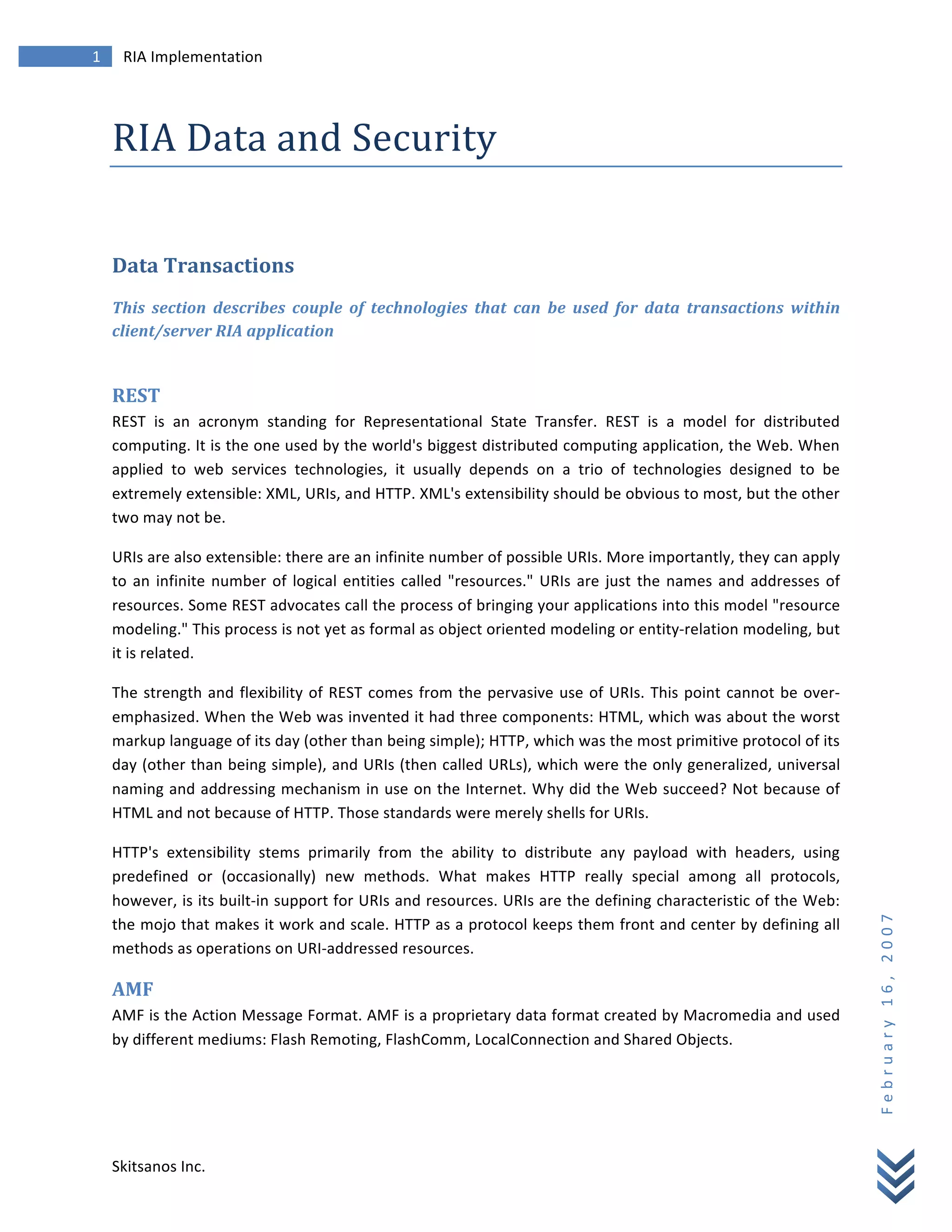 1	
            RIA	
  Implementation	
  
        	
  



        RIA	
  Data	
  and	
  Security	
  
        	
  


        Data	
  Transactions	
  
        This	
   section	
   describes	
   couple	
   of	
   technologies	
   that	
   can	
   be	
   used	
   for	
   data	
   transactions	
   within	
  
        client/server	
  RIA	
  application	
  
        	
  

        REST	
  
        REST	
   is	
   an	
   acronym	
   standing	
   for	
   Representational	
   State	
   Transfer.	
   REST	
   is	
   a	
   model	
   for	
   distributed	
  
        computing.	
  It	
  is	
  the	
  one	
  used	
  by	
  the	
  world's	
  biggest	
  distributed	
  computing	
  application,	
  the	
  Web.	
  When	
  
        applied	
   to	
   web	
   services	
   technologies,	
   it	
   usually	
   depends	
   on	
   a	
   trio	
   of	
   technologies	
   designed	
   to	
   be	
  
        extremely	
  extensible:	
  XML,	
  URIs,	
  and	
  HTTP.	
  XML's	
  extensibility	
  should	
  be	
  obvious	
  to	
  most,	
  but	
  the	
  other	
  
        two	
  may	
  not	
  be.	
  

        URIs	
  are	
  also	
  extensible:	
  there	
  are	
  an	
  infinite	
  number	
  of	
  possible	
  URIs.	
  More	
  importantly,	
  they	
  can	
  apply	
  
        to	
   an	
   infinite	
   number	
   of	
   logical	
   entities	
   called	
   "resources."	
   URIs	
   are	
   just	
   the	
   names	
   and	
   addresses	
   of	
  
        resources.	
   Some	
   REST	
   advocates	
   call	
   the	
   process	
   of	
   bringing	
   your	
   applications	
   into	
   this	
   model	
   "resource	
  
        modeling."	
  This	
  process	
  is	
  not	
  yet	
  as	
  formal	
  as	
  object	
  oriented	
  modeling	
  or	
  entity-­‐relation	
  modeling,	
  but	
  
        it	
  is	
  related.	
  

        The	
   strength	
   and	
   flexibility	
   of	
   REST	
   comes	
   from	
   the	
   pervasive	
   use	
   of	
   URIs.	
   This	
   point	
   cannot	
   be	
   over-­‐
        emphasized.	
  When	
  the	
  Web	
  was	
  invented	
  it	
  had	
  three	
  components:	
  HTML,	
  which	
  was	
  about	
  the	
  worst	
  
        markup	
  language	
  of	
  its	
  day	
  (other	
  than	
  being	
  simple);	
  HTTP,	
  which	
  was	
  the	
  most	
  primitive	
  protocol	
  of	
  its	
  
        day	
  (other	
  than	
  being	
  simple),	
  and	
  URIs	
  (then	
  called	
  URLs),	
  which	
  were	
  the	
  only	
  generalized,	
  universal	
  
        naming	
  and	
  addressing	
  mechanism	
  in	
  use	
  on	
  the	
  Internet.	
  Why	
  did	
  the	
  Web	
  succeed?	
  Not	
  because	
  of	
  
        HTML	
  and	
  not	
  because	
  of	
  HTTP.	
  Those	
  standards	
  were	
  merely	
  shells	
  for	
  URIs.	
  

        HTTP's	
   extensibility	
   stems	
   primarily	
   from	
   the	
   ability	
   to	
   distribute	
   any	
   payload	
   with	
   headers,	
   using	
  
        predefined	
   or	
   (occasionally)	
   new	
   methods.	
   What	
   makes	
   HTTP	
   really	
   special	
   among	
   all	
   protocols,	
  
        however,	
  is	
  its	
  built-­‐in	
  support	
  for	
  URIs	
  and	
  resources.	
  URIs	
  are	
  the	
  defining	
  characteristic	
  of	
  the	
  Web:	
  
                                                                                                                                                                                      F e b r u a r y 	
   1 6 , 	
   2 0 0 7 	
  

        the	
  mojo	
  that	
  makes	
  it	
  work	
  and	
  scale.	
  HTTP	
  as	
  a	
  protocol	
  keeps	
  them	
  front	
  and	
  center	
  by	
  defining	
  all	
  
        methods	
  as	
  operations	
  on	
  URI-­‐addressed	
  resources.	
  

        AMF	
  
        AMF	
  is	
  the	
  Action	
  Message	
  Format.	
  AMF	
  is	
  a	
  proprietary	
  data	
  format	
  created	
  by	
  Macromedia	
  and	
  used	
  
        by	
  different	
  mediums:	
  Flash	
  Remoting,	
  FlashComm,	
  LocalConnection	
  and	
  Shared	
  Objects.	
  

        	
  




        Skitsanos	
  Inc.	
  
 